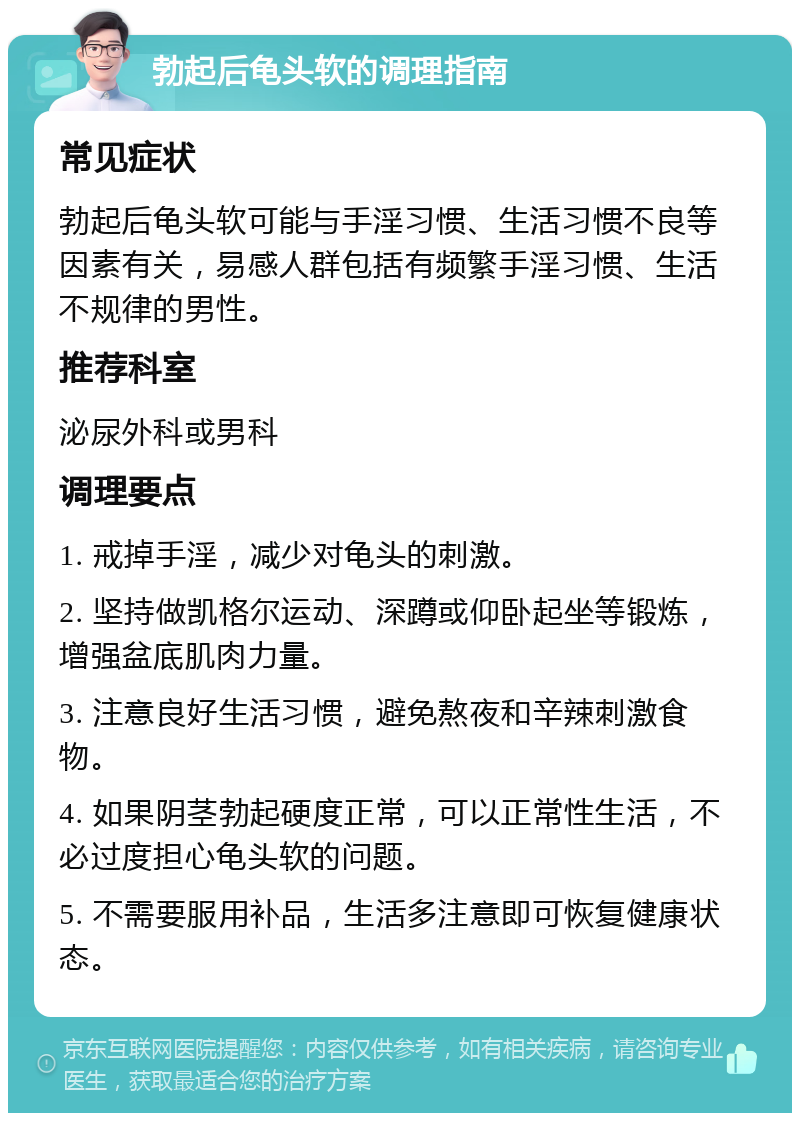 勃起后龟头软的调理指南 常见症状 勃起后龟头软可能与手淫习惯、生活习惯不良等因素有关，易感人群包括有频繁手淫习惯、生活不规律的男性。 推荐科室 泌尿外科或男科 调理要点 1. 戒掉手淫，减少对龟头的刺激。 2. 坚持做凯格尔运动、深蹲或仰卧起坐等锻炼，增强盆底肌肉力量。 3. 注意良好生活习惯，避免熬夜和辛辣刺激食物。 4. 如果阴茎勃起硬度正常，可以正常性生活，不必过度担心龟头软的问题。 5. 不需要服用补品，生活多注意即可恢复健康状态。