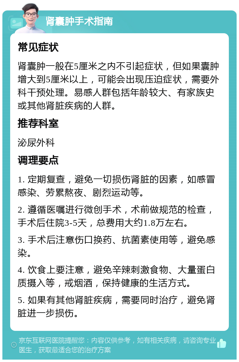 肾囊肿手术指南 常见症状 肾囊肿一般在5厘米之内不引起症状，但如果囊肿增大到5厘米以上，可能会出现压迫症状，需要外科干预处理。易感人群包括年龄较大、有家族史或其他肾脏疾病的人群。 推荐科室 泌尿外科 调理要点 1. 定期复查，避免一切损伤肾脏的因素，如感冒感染、劳累熬夜、剧烈运动等。 2. 遵循医嘱进行微创手术，术前做规范的检查，手术后住院3-5天，总费用大约1.8万左右。 3. 手术后注意伤口换药、抗菌素使用等，避免感染。 4. 饮食上要注意，避免辛辣刺激食物、大量蛋白质摄入等，戒烟酒，保持健康的生活方式。 5. 如果有其他肾脏疾病，需要同时治疗，避免肾脏进一步损伤。