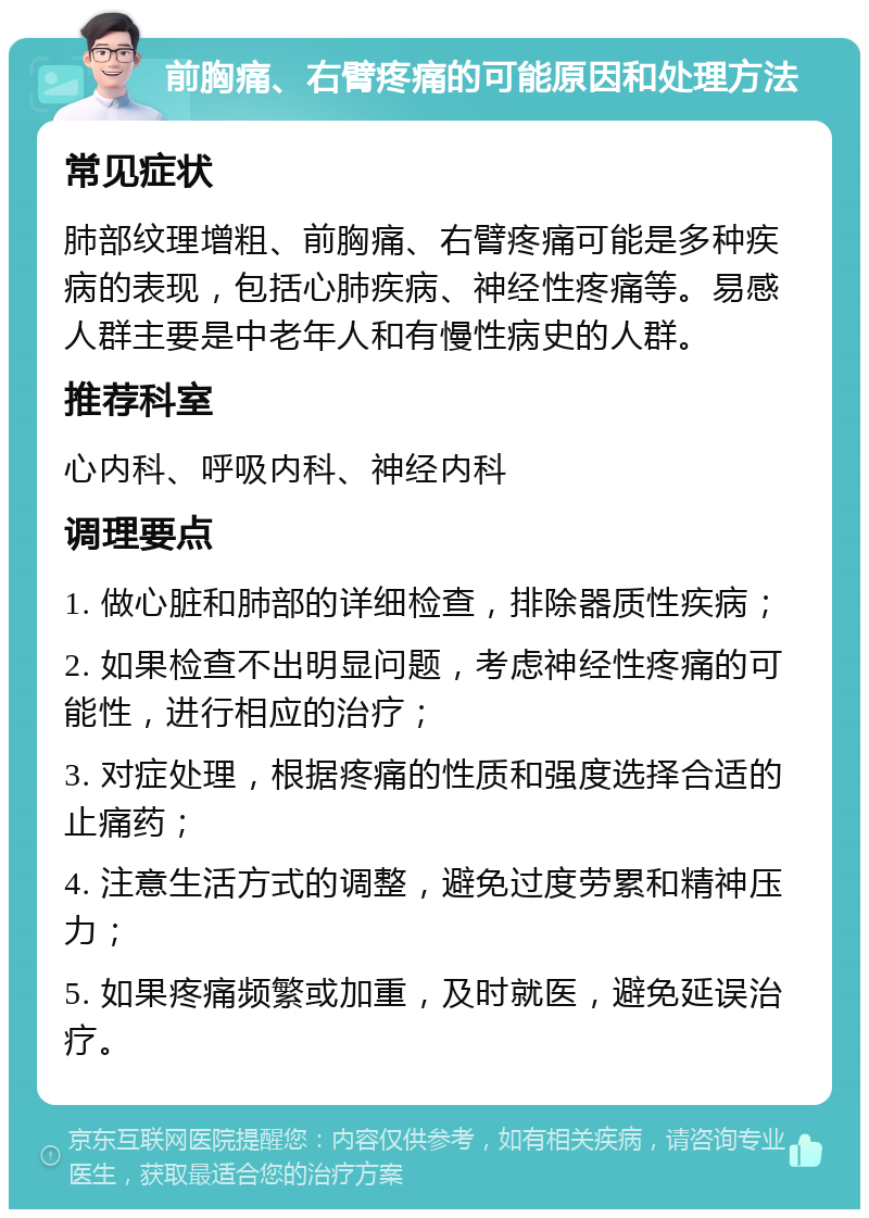 前胸痛、右臂疼痛的可能原因和处理方法 常见症状 肺部纹理增粗、前胸痛、右臂疼痛可能是多种疾病的表现，包括心肺疾病、神经性疼痛等。易感人群主要是中老年人和有慢性病史的人群。 推荐科室 心内科、呼吸内科、神经内科 调理要点 1. 做心脏和肺部的详细检查，排除器质性疾病； 2. 如果检查不出明显问题，考虑神经性疼痛的可能性，进行相应的治疗； 3. 对症处理，根据疼痛的性质和强度选择合适的止痛药； 4. 注意生活方式的调整，避免过度劳累和精神压力； 5. 如果疼痛频繁或加重，及时就医，避免延误治疗。