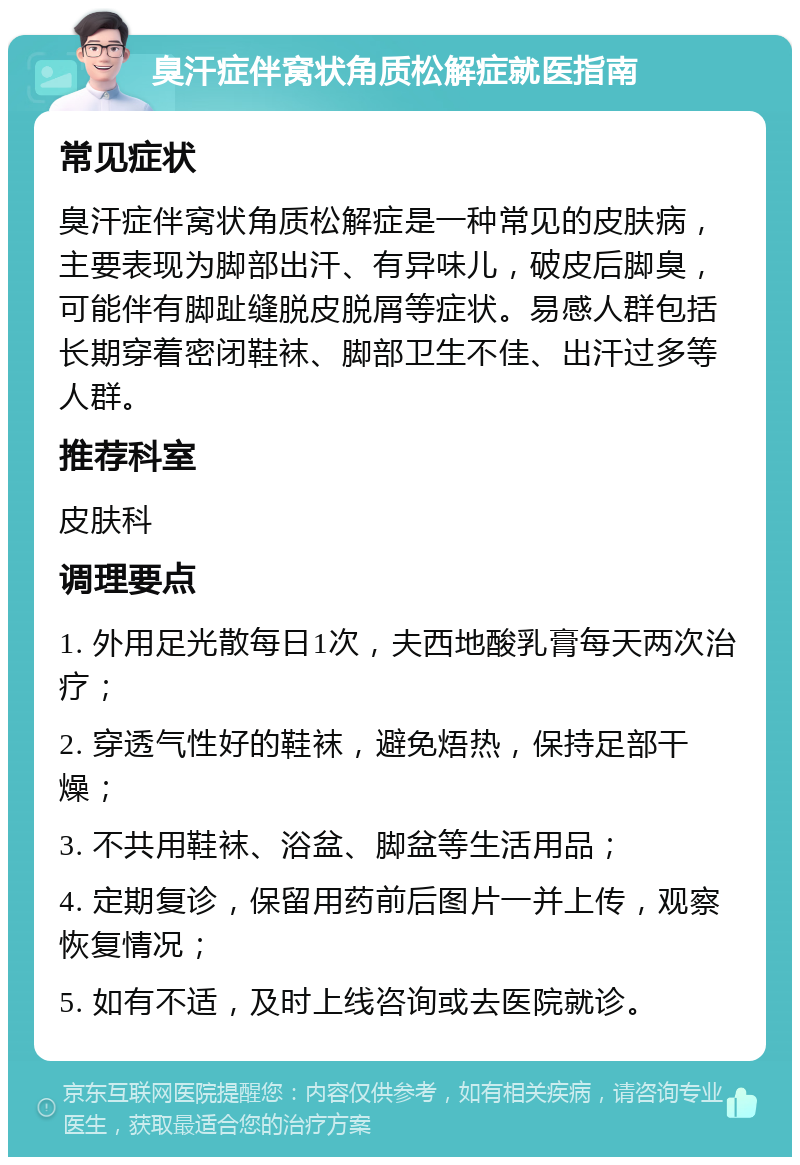 臭汗症伴窝状角质松解症就医指南 常见症状 臭汗症伴窝状角质松解症是一种常见的皮肤病，主要表现为脚部出汗、有异味儿，破皮后脚臭，可能伴有脚趾缝脱皮脱屑等症状。易感人群包括长期穿着密闭鞋袜、脚部卫生不佳、出汗过多等人群。 推荐科室 皮肤科 调理要点 1. 外用足光散每日1次，夫西地酸乳膏每天两次治疗； 2. 穿透气性好的鞋袜，避免焐热，保持足部干燥； 3. 不共用鞋袜、浴盆、脚盆等生活用品； 4. 定期复诊，保留用药前后图片一并上传，观察恢复情况； 5. 如有不适，及时上线咨询或去医院就诊。