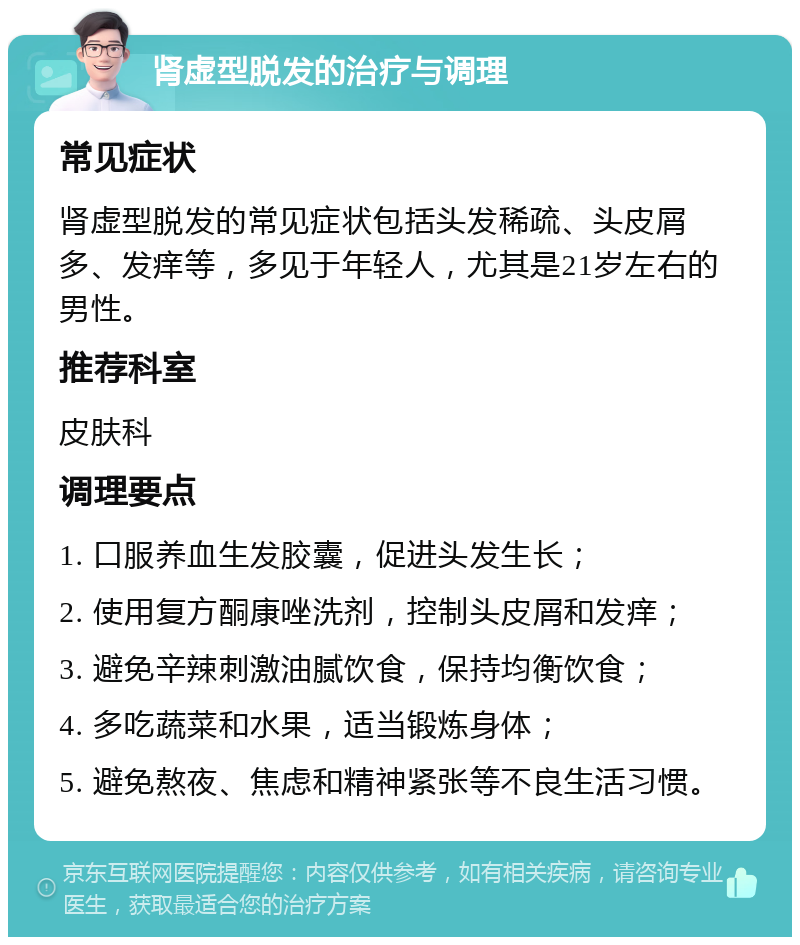 肾虚型脱发的治疗与调理 常见症状 肾虚型脱发的常见症状包括头发稀疏、头皮屑多、发痒等，多见于年轻人，尤其是21岁左右的男性。 推荐科室 皮肤科 调理要点 1. 口服养血生发胶囊，促进头发生长； 2. 使用复方酮康唑洗剂，控制头皮屑和发痒； 3. 避免辛辣刺激油腻饮食，保持均衡饮食； 4. 多吃蔬菜和水果，适当锻炼身体； 5. 避免熬夜、焦虑和精神紧张等不良生活习惯。