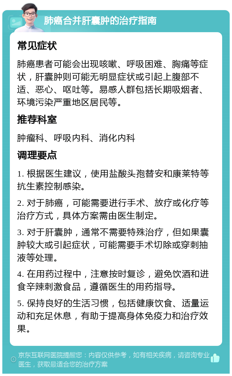 肺癌合并肝囊肿的治疗指南 常见症状 肺癌患者可能会出现咳嗽、呼吸困难、胸痛等症状，肝囊肿则可能无明显症状或引起上腹部不适、恶心、呕吐等。易感人群包括长期吸烟者、环境污染严重地区居民等。 推荐科室 肿瘤科、呼吸内科、消化内科 调理要点 1. 根据医生建议，使用盐酸头孢替安和康莱特等抗生素控制感染。 2. 对于肺癌，可能需要进行手术、放疗或化疗等治疗方式，具体方案需由医生制定。 3. 对于肝囊肿，通常不需要特殊治疗，但如果囊肿较大或引起症状，可能需要手术切除或穿刺抽液等处理。 4. 在用药过程中，注意按时复诊，避免饮酒和进食辛辣刺激食品，遵循医生的用药指导。 5. 保持良好的生活习惯，包括健康饮食、适量运动和充足休息，有助于提高身体免疫力和治疗效果。