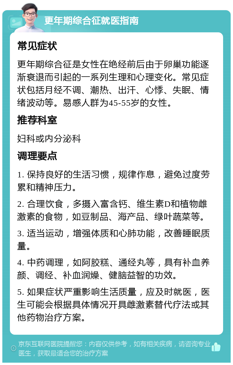 更年期综合征就医指南 常见症状 更年期综合征是女性在绝经前后由于卵巢功能逐渐衰退而引起的一系列生理和心理变化。常见症状包括月经不调、潮热、出汗、心悸、失眠、情绪波动等。易感人群为45-55岁的女性。 推荐科室 妇科或内分泌科 调理要点 1. 保持良好的生活习惯，规律作息，避免过度劳累和精神压力。 2. 合理饮食，多摄入富含钙、维生素D和植物雌激素的食物，如豆制品、海产品、绿叶蔬菜等。 3. 适当运动，增强体质和心肺功能，改善睡眠质量。 4. 中药调理，如阿胶糕、通经丸等，具有补血养颜、调经、补血润燥、健脑益智的功效。 5. 如果症状严重影响生活质量，应及时就医，医生可能会根据具体情况开具雌激素替代疗法或其他药物治疗方案。