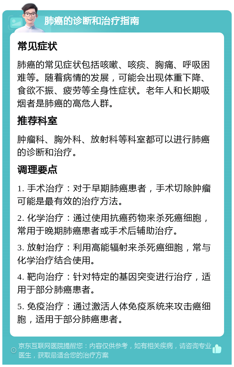 肺癌的诊断和治疗指南 常见症状 肺癌的常见症状包括咳嗽、咳痰、胸痛、呼吸困难等。随着病情的发展，可能会出现体重下降、食欲不振、疲劳等全身性症状。老年人和长期吸烟者是肺癌的高危人群。 推荐科室 肿瘤科、胸外科、放射科等科室都可以进行肺癌的诊断和治疗。 调理要点 1. 手术治疗：对于早期肺癌患者，手术切除肿瘤可能是最有效的治疗方法。 2. 化学治疗：通过使用抗癌药物来杀死癌细胞，常用于晚期肺癌患者或手术后辅助治疗。 3. 放射治疗：利用高能辐射来杀死癌细胞，常与化学治疗结合使用。 4. 靶向治疗：针对特定的基因突变进行治疗，适用于部分肺癌患者。 5. 免疫治疗：通过激活人体免疫系统来攻击癌细胞，适用于部分肺癌患者。