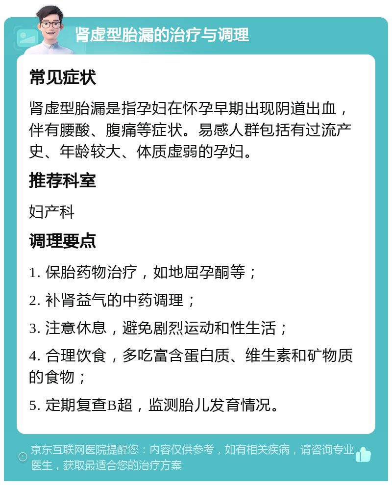 肾虚型胎漏的治疗与调理 常见症状 肾虚型胎漏是指孕妇在怀孕早期出现阴道出血，伴有腰酸、腹痛等症状。易感人群包括有过流产史、年龄较大、体质虚弱的孕妇。 推荐科室 妇产科 调理要点 1. 保胎药物治疗，如地屈孕酮等； 2. 补肾益气的中药调理； 3. 注意休息，避免剧烈运动和性生活； 4. 合理饮食，多吃富含蛋白质、维生素和矿物质的食物； 5. 定期复查B超，监测胎儿发育情况。