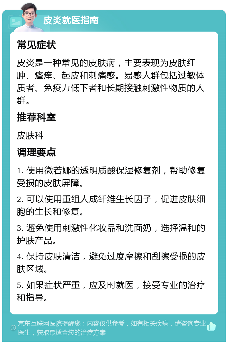 皮炎就医指南 常见症状 皮炎是一种常见的皮肤病，主要表现为皮肤红肿、瘙痒、起皮和刺痛感。易感人群包括过敏体质者、免疫力低下者和长期接触刺激性物质的人群。 推荐科室 皮肤科 调理要点 1. 使用微若娜的透明质酸保湿修复剂，帮助修复受损的皮肤屏障。 2. 可以使用重组人成纤维生长因子，促进皮肤细胞的生长和修复。 3. 避免使用刺激性化妆品和洗面奶，选择温和的护肤产品。 4. 保持皮肤清洁，避免过度摩擦和刮擦受损的皮肤区域。 5. 如果症状严重，应及时就医，接受专业的治疗和指导。