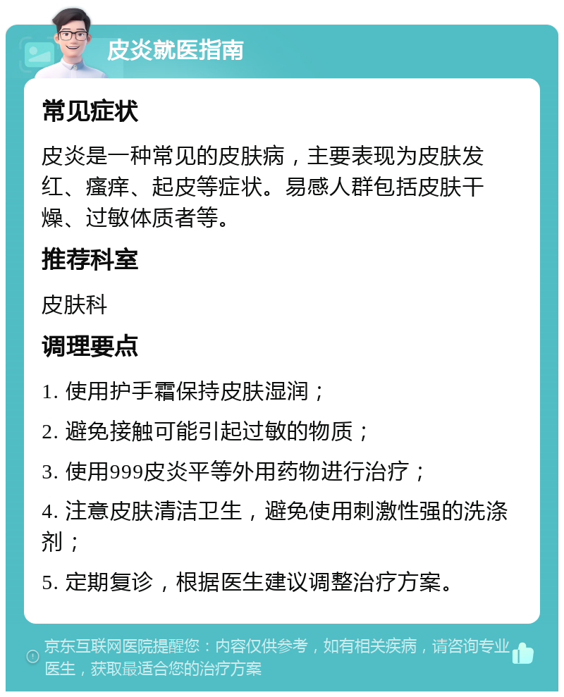 皮炎就医指南 常见症状 皮炎是一种常见的皮肤病，主要表现为皮肤发红、瘙痒、起皮等症状。易感人群包括皮肤干燥、过敏体质者等。 推荐科室 皮肤科 调理要点 1. 使用护手霜保持皮肤湿润； 2. 避免接触可能引起过敏的物质； 3. 使用999皮炎平等外用药物进行治疗； 4. 注意皮肤清洁卫生，避免使用刺激性强的洗涤剂； 5. 定期复诊，根据医生建议调整治疗方案。