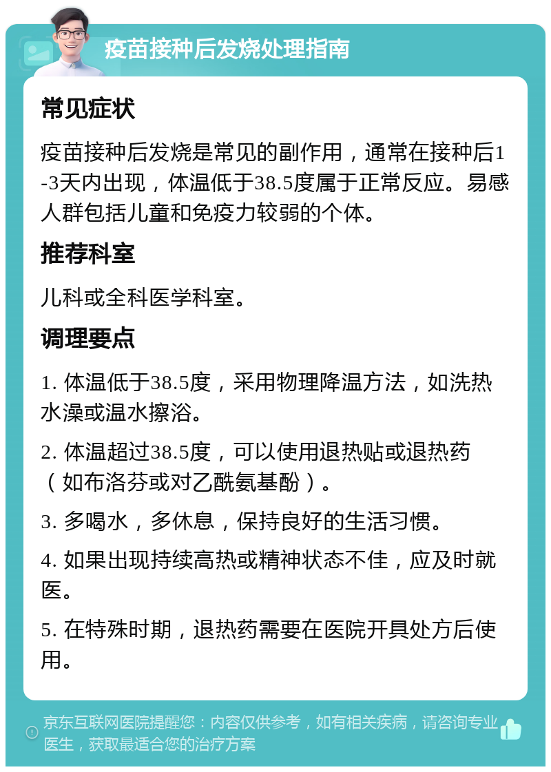 疫苗接种后发烧处理指南 常见症状 疫苗接种后发烧是常见的副作用，通常在接种后1-3天内出现，体温低于38.5度属于正常反应。易感人群包括儿童和免疫力较弱的个体。 推荐科室 儿科或全科医学科室。 调理要点 1. 体温低于38.5度，采用物理降温方法，如洗热水澡或温水擦浴。 2. 体温超过38.5度，可以使用退热贴或退热药（如布洛芬或对乙酰氨基酚）。 3. 多喝水，多休息，保持良好的生活习惯。 4. 如果出现持续高热或精神状态不佳，应及时就医。 5. 在特殊时期，退热药需要在医院开具处方后使用。