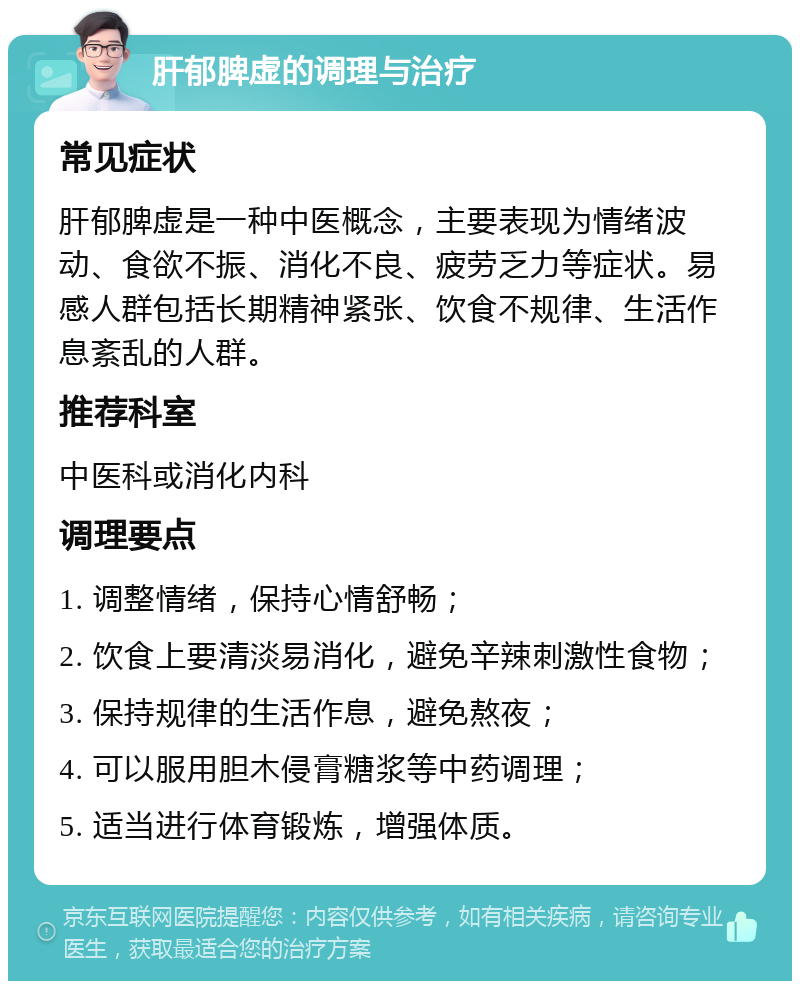 肝郁脾虚的调理与治疗 常见症状 肝郁脾虚是一种中医概念，主要表现为情绪波动、食欲不振、消化不良、疲劳乏力等症状。易感人群包括长期精神紧张、饮食不规律、生活作息紊乱的人群。 推荐科室 中医科或消化内科 调理要点 1. 调整情绪，保持心情舒畅； 2. 饮食上要清淡易消化，避免辛辣刺激性食物； 3. 保持规律的生活作息，避免熬夜； 4. 可以服用胆木侵膏糖浆等中药调理； 5. 适当进行体育锻炼，增强体质。