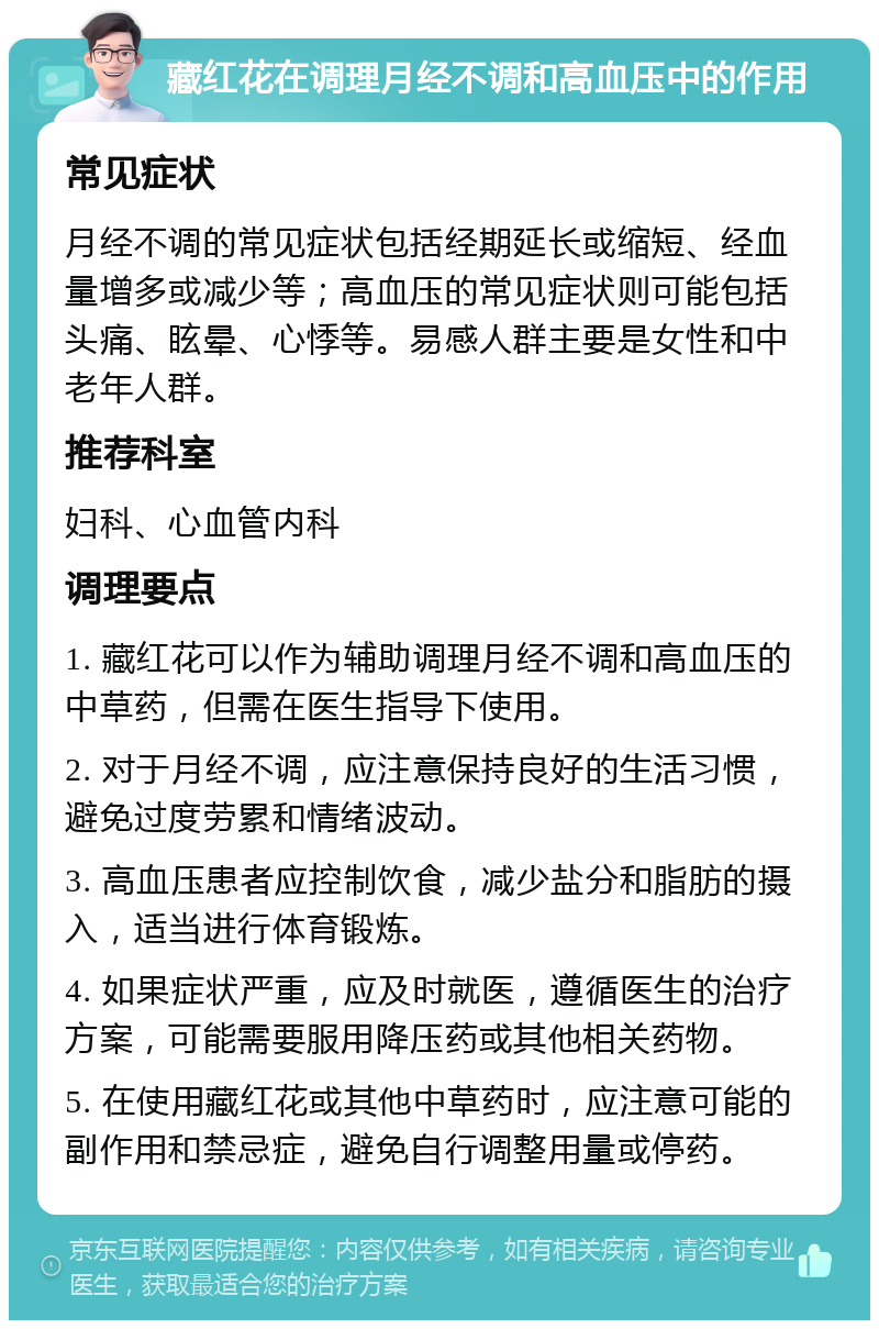 藏红花在调理月经不调和高血压中的作用 常见症状 月经不调的常见症状包括经期延长或缩短、经血量增多或减少等；高血压的常见症状则可能包括头痛、眩晕、心悸等。易感人群主要是女性和中老年人群。 推荐科室 妇科、心血管内科 调理要点 1. 藏红花可以作为辅助调理月经不调和高血压的中草药，但需在医生指导下使用。 2. 对于月经不调，应注意保持良好的生活习惯，避免过度劳累和情绪波动。 3. 高血压患者应控制饮食，减少盐分和脂肪的摄入，适当进行体育锻炼。 4. 如果症状严重，应及时就医，遵循医生的治疗方案，可能需要服用降压药或其他相关药物。 5. 在使用藏红花或其他中草药时，应注意可能的副作用和禁忌症，避免自行调整用量或停药。