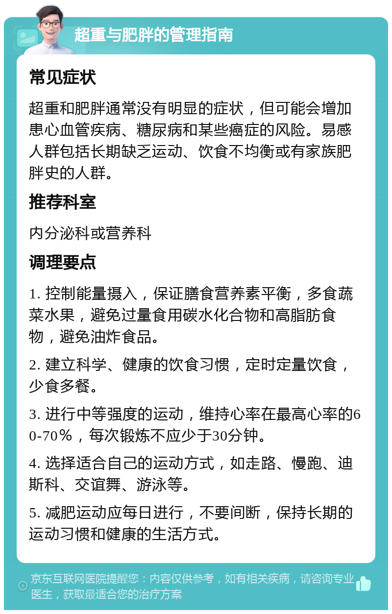 超重与肥胖的管理指南 常见症状 超重和肥胖通常没有明显的症状，但可能会增加患心血管疾病、糖尿病和某些癌症的风险。易感人群包括长期缺乏运动、饮食不均衡或有家族肥胖史的人群。 推荐科室 内分泌科或营养科 调理要点 1. 控制能量摄入，保证膳食营养素平衡，多食蔬菜水果，避免过量食用碳水化合物和高脂肪食物，避免油炸食品。 2. 建立科学、健康的饮食习惯，定时定量饮食，少食多餐。 3. 进行中等强度的运动，维持心率在最高心率的60-70％，每次锻炼不应少于30分钟。 4. 选择适合自己的运动方式，如走路、慢跑、迪斯科、交谊舞、游泳等。 5. 减肥运动应每日进行，不要间断，保持长期的运动习惯和健康的生活方式。