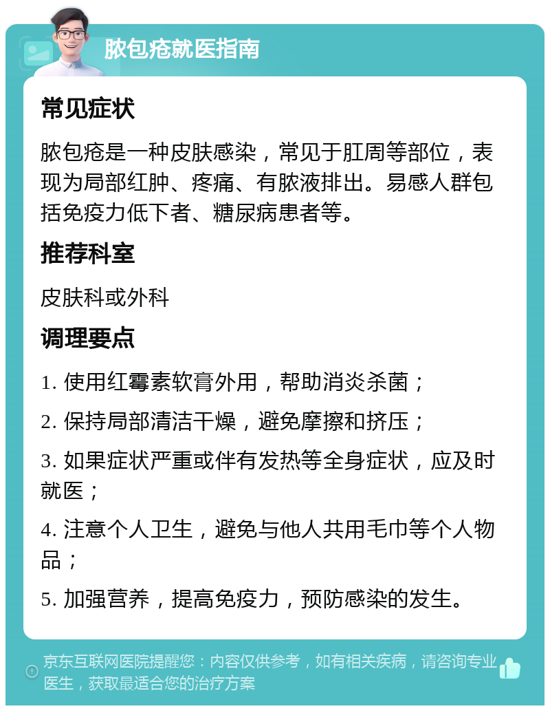 脓包疮就医指南 常见症状 脓包疮是一种皮肤感染，常见于肛周等部位，表现为局部红肿、疼痛、有脓液排出。易感人群包括免疫力低下者、糖尿病患者等。 推荐科室 皮肤科或外科 调理要点 1. 使用红霉素软膏外用，帮助消炎杀菌； 2. 保持局部清洁干燥，避免摩擦和挤压； 3. 如果症状严重或伴有发热等全身症状，应及时就医； 4. 注意个人卫生，避免与他人共用毛巾等个人物品； 5. 加强营养，提高免疫力，预防感染的发生。