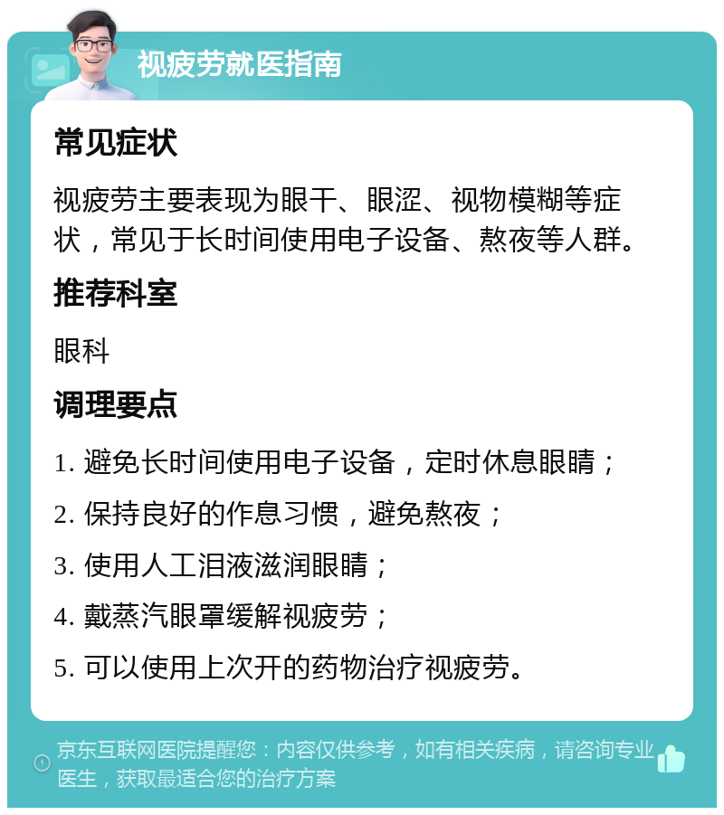 视疲劳就医指南 常见症状 视疲劳主要表现为眼干、眼涩、视物模糊等症状，常见于长时间使用电子设备、熬夜等人群。 推荐科室 眼科 调理要点 1. 避免长时间使用电子设备，定时休息眼睛； 2. 保持良好的作息习惯，避免熬夜； 3. 使用人工泪液滋润眼睛； 4. 戴蒸汽眼罩缓解视疲劳； 5. 可以使用上次开的药物治疗视疲劳。