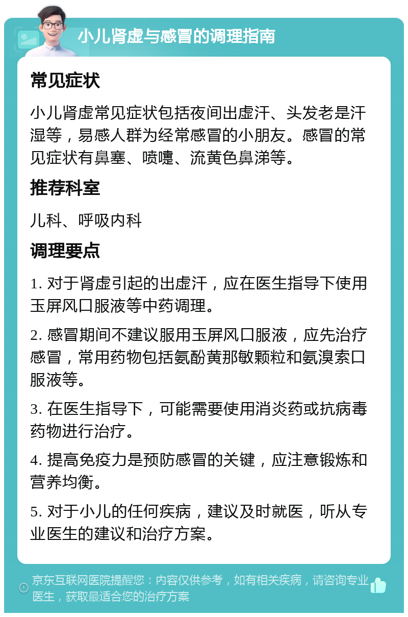 小儿肾虚与感冒的调理指南 常见症状 小儿肾虚常见症状包括夜间出虚汗、头发老是汗湿等，易感人群为经常感冒的小朋友。感冒的常见症状有鼻塞、喷嚏、流黄色鼻涕等。 推荐科室 儿科、呼吸内科 调理要点 1. 对于肾虚引起的出虚汗，应在医生指导下使用玉屏风口服液等中药调理。 2. 感冒期间不建议服用玉屏风口服液，应先治疗感冒，常用药物包括氨酚黄那敏颗粒和氨溴索口服液等。 3. 在医生指导下，可能需要使用消炎药或抗病毒药物进行治疗。 4. 提高免疫力是预防感冒的关键，应注意锻炼和营养均衡。 5. 对于小儿的任何疾病，建议及时就医，听从专业医生的建议和治疗方案。