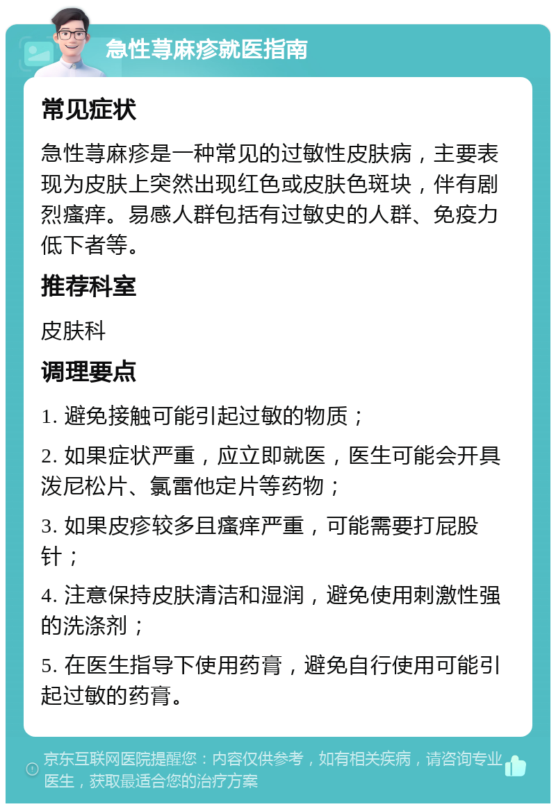 急性荨麻疹就医指南 常见症状 急性荨麻疹是一种常见的过敏性皮肤病，主要表现为皮肤上突然出现红色或皮肤色斑块，伴有剧烈瘙痒。易感人群包括有过敏史的人群、免疫力低下者等。 推荐科室 皮肤科 调理要点 1. 避免接触可能引起过敏的物质； 2. 如果症状严重，应立即就医，医生可能会开具泼尼松片、氯雷他定片等药物； 3. 如果皮疹较多且瘙痒严重，可能需要打屁股针； 4. 注意保持皮肤清洁和湿润，避免使用刺激性强的洗涤剂； 5. 在医生指导下使用药膏，避免自行使用可能引起过敏的药膏。