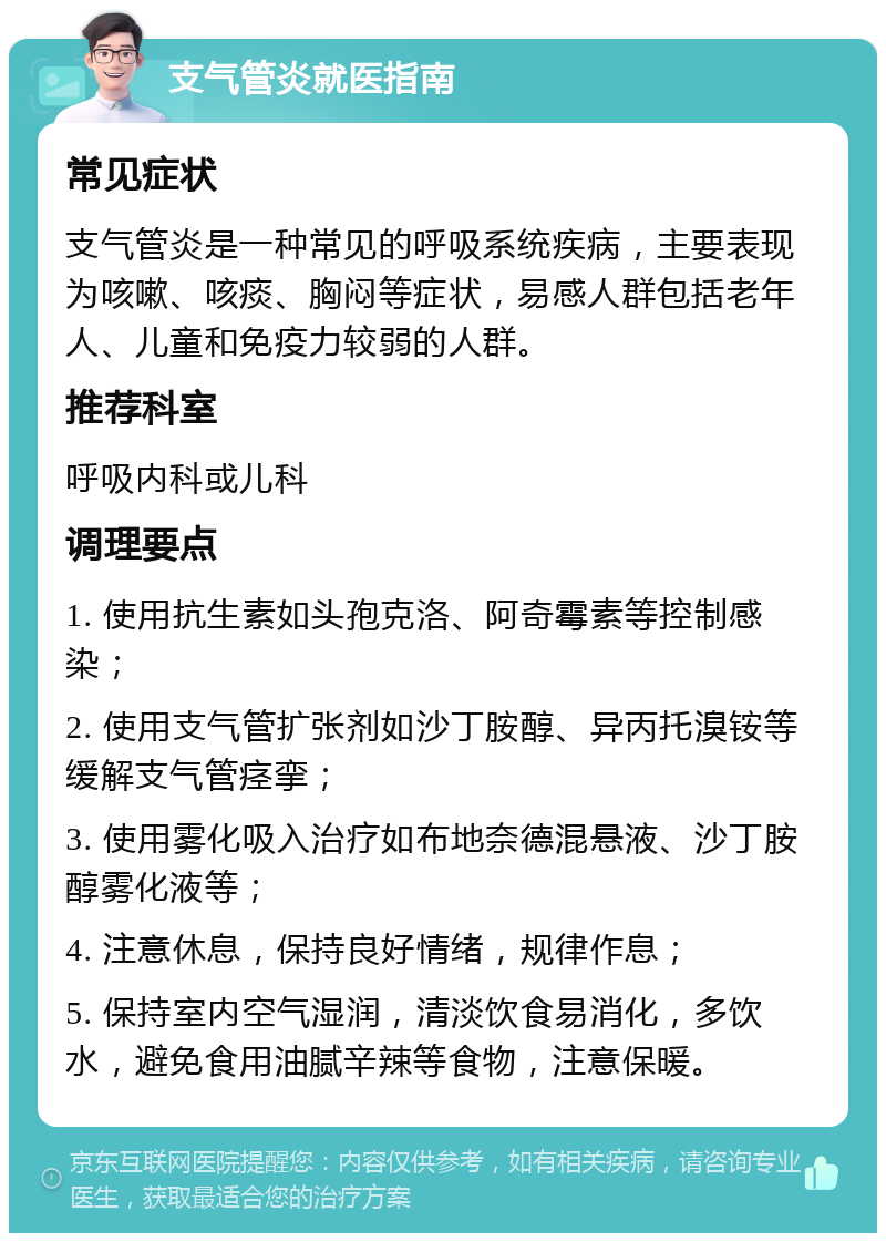 支气管炎就医指南 常见症状 支气管炎是一种常见的呼吸系统疾病，主要表现为咳嗽、咳痰、胸闷等症状，易感人群包括老年人、儿童和免疫力较弱的人群。 推荐科室 呼吸内科或儿科 调理要点 1. 使用抗生素如头孢克洛、阿奇霉素等控制感染； 2. 使用支气管扩张剂如沙丁胺醇、异丙托溴铵等缓解支气管痉挛； 3. 使用雾化吸入治疗如布地奈德混悬液、沙丁胺醇雾化液等； 4. 注意休息，保持良好情绪，规律作息； 5. 保持室内空气湿润，清淡饮食易消化，多饮水，避免食用油腻辛辣等食物，注意保暖。