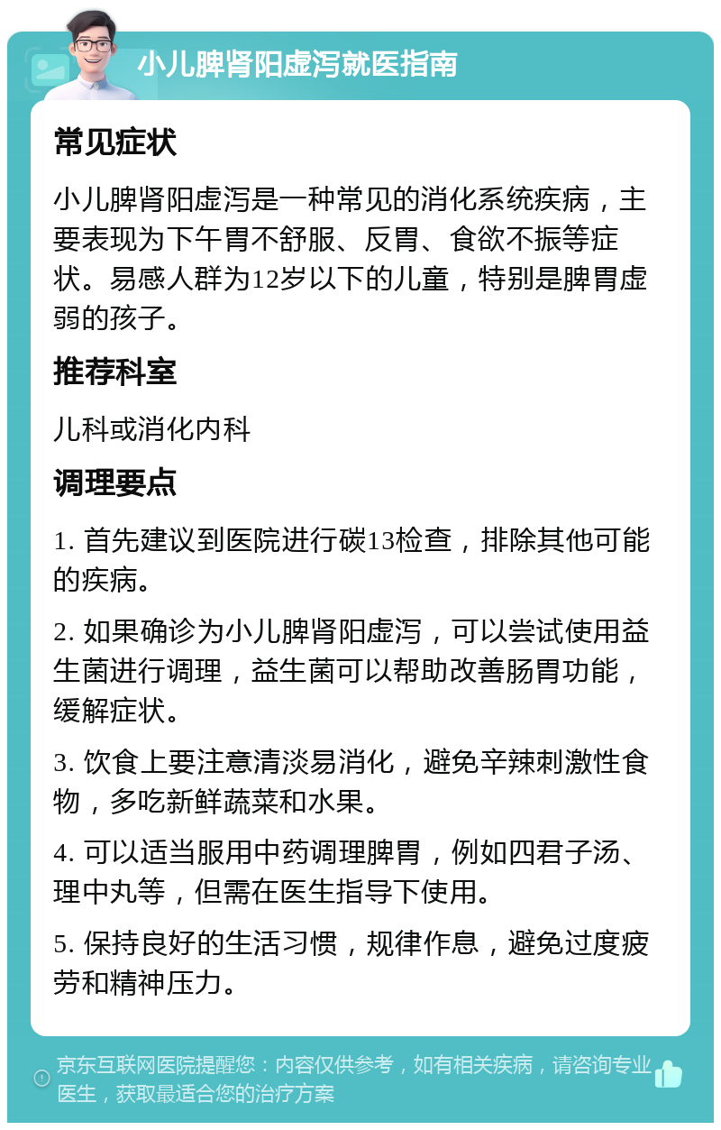 小儿脾肾阳虚泻就医指南 常见症状 小儿脾肾阳虚泻是一种常见的消化系统疾病，主要表现为下午胃不舒服、反胃、食欲不振等症状。易感人群为12岁以下的儿童，特别是脾胃虚弱的孩子。 推荐科室 儿科或消化内科 调理要点 1. 首先建议到医院进行碳13检查，排除其他可能的疾病。 2. 如果确诊为小儿脾肾阳虚泻，可以尝试使用益生菌进行调理，益生菌可以帮助改善肠胃功能，缓解症状。 3. 饮食上要注意清淡易消化，避免辛辣刺激性食物，多吃新鲜蔬菜和水果。 4. 可以适当服用中药调理脾胃，例如四君子汤、理中丸等，但需在医生指导下使用。 5. 保持良好的生活习惯，规律作息，避免过度疲劳和精神压力。