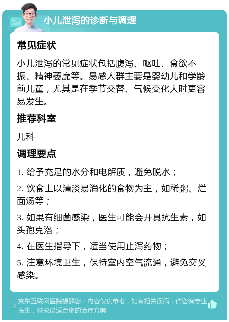 小儿泄泻的诊断与调理 常见症状 小儿泄泻的常见症状包括腹泻、呕吐、食欲不振、精神萎靡等。易感人群主要是婴幼儿和学龄前儿童，尤其是在季节交替、气候变化大时更容易发生。 推荐科室 儿科 调理要点 1. 给予充足的水分和电解质，避免脱水； 2. 饮食上以清淡易消化的食物为主，如稀粥、烂面汤等； 3. 如果有细菌感染，医生可能会开具抗生素，如头孢克洛； 4. 在医生指导下，适当使用止泻药物； 5. 注意环境卫生，保持室内空气流通，避免交叉感染。