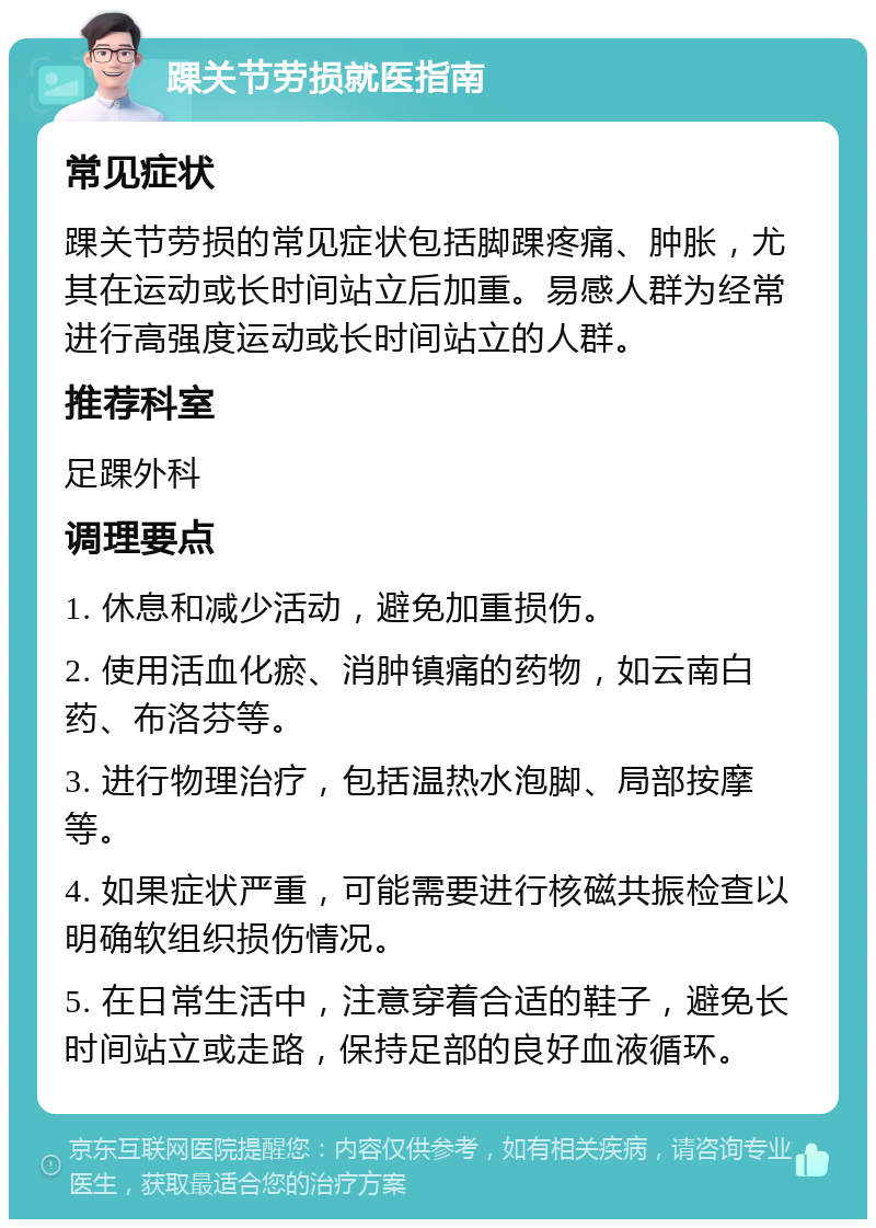 踝关节劳损就医指南 常见症状 踝关节劳损的常见症状包括脚踝疼痛、肿胀，尤其在运动或长时间站立后加重。易感人群为经常进行高强度运动或长时间站立的人群。 推荐科室 足踝外科 调理要点 1. 休息和减少活动，避免加重损伤。 2. 使用活血化瘀、消肿镇痛的药物，如云南白药、布洛芬等。 3. 进行物理治疗，包括温热水泡脚、局部按摩等。 4. 如果症状严重，可能需要进行核磁共振检查以明确软组织损伤情况。 5. 在日常生活中，注意穿着合适的鞋子，避免长时间站立或走路，保持足部的良好血液循环。