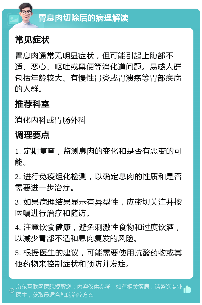 胃息肉切除后的病理解读 常见症状 胃息肉通常无明显症状，但可能引起上腹部不适、恶心、呕吐或黑便等消化道问题。易感人群包括年龄较大、有慢性胃炎或胃溃疡等胃部疾病的人群。 推荐科室 消化内科或胃肠外科 调理要点 1. 定期复查，监测息肉的变化和是否有恶变的可能。 2. 进行免疫组化检测，以确定息肉的性质和是否需要进一步治疗。 3. 如果病理结果显示有异型性，应密切关注并按医嘱进行治疗和随访。 4. 注意饮食健康，避免刺激性食物和过度饮酒，以减少胃部不适和息肉复发的风险。 5. 根据医生的建议，可能需要使用抗酸药物或其他药物来控制症状和预防并发症。