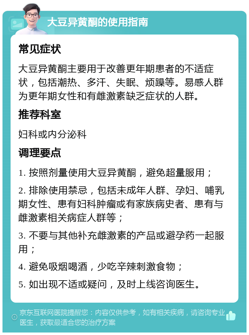 大豆异黄酮的使用指南 常见症状 大豆异黄酮主要用于改善更年期患者的不适症状，包括潮热、多汗、失眠、烦躁等。易感人群为更年期女性和有雌激素缺乏症状的人群。 推荐科室 妇科或内分泌科 调理要点 1. 按照剂量使用大豆异黄酮，避免超量服用； 2. 排除使用禁忌，包括未成年人群、孕妇、哺乳期女性、患有妇科肿瘤或有家族病史者、患有与雌激素相关病症人群等； 3. 不要与其他补充雌激素的产品或避孕药一起服用； 4. 避免吸烟喝酒，少吃辛辣刺激食物； 5. 如出现不适或疑问，及时上线咨询医生。