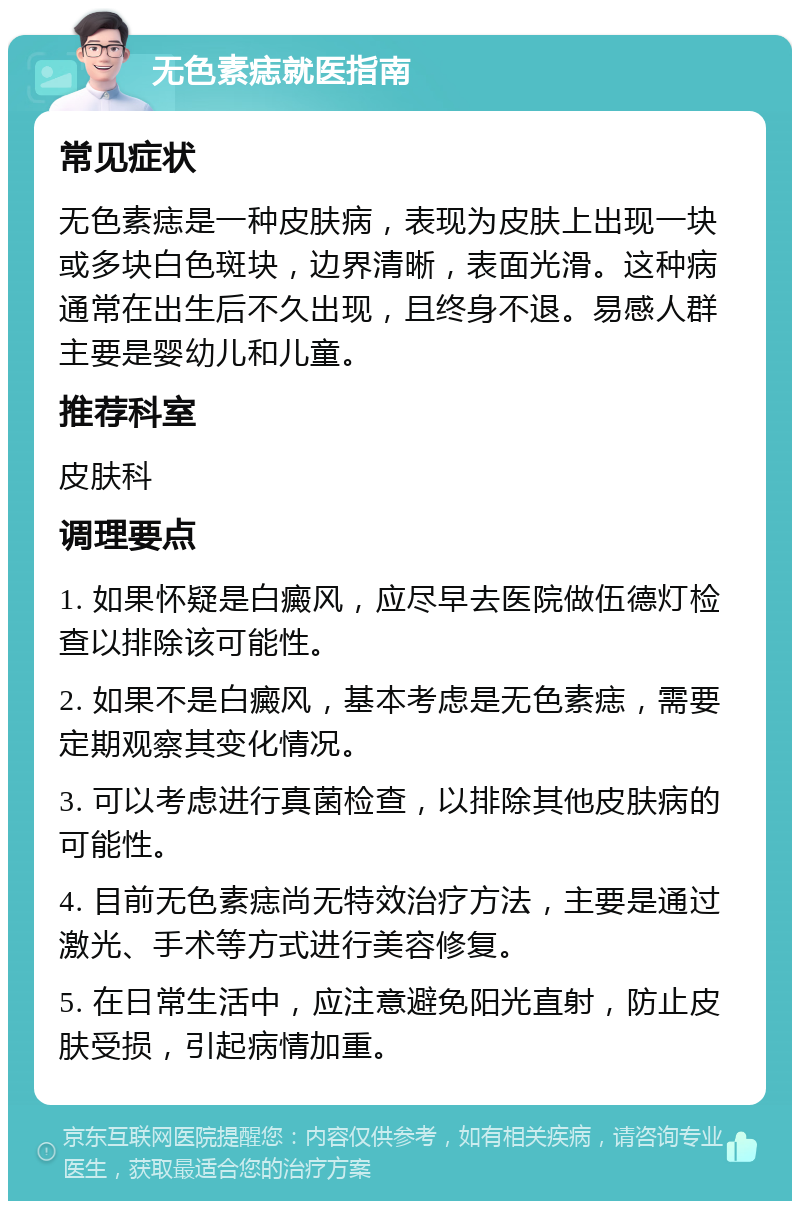 无色素痣就医指南 常见症状 无色素痣是一种皮肤病，表现为皮肤上出现一块或多块白色斑块，边界清晰，表面光滑。这种病通常在出生后不久出现，且终身不退。易感人群主要是婴幼儿和儿童。 推荐科室 皮肤科 调理要点 1. 如果怀疑是白癜风，应尽早去医院做伍德灯检查以排除该可能性。 2. 如果不是白癜风，基本考虑是无色素痣，需要定期观察其变化情况。 3. 可以考虑进行真菌检查，以排除其他皮肤病的可能性。 4. 目前无色素痣尚无特效治疗方法，主要是通过激光、手术等方式进行美容修复。 5. 在日常生活中，应注意避免阳光直射，防止皮肤受损，引起病情加重。