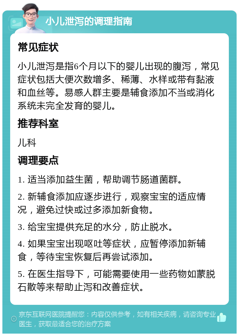 小儿泄泻的调理指南 常见症状 小儿泄泻是指6个月以下的婴儿出现的腹泻，常见症状包括大便次数增多、稀薄、水样或带有黏液和血丝等。易感人群主要是辅食添加不当或消化系统未完全发育的婴儿。 推荐科室 儿科 调理要点 1. 适当添加益生菌，帮助调节肠道菌群。 2. 新辅食添加应逐步进行，观察宝宝的适应情况，避免过快或过多添加新食物。 3. 给宝宝提供充足的水分，防止脱水。 4. 如果宝宝出现呕吐等症状，应暂停添加新辅食，等待宝宝恢复后再尝试添加。 5. 在医生指导下，可能需要使用一些药物如蒙脱石散等来帮助止泻和改善症状。