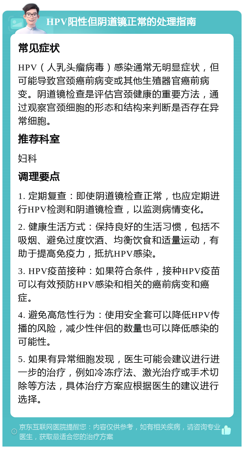 HPV阳性但阴道镜正常的处理指南 常见症状 HPV（人乳头瘤病毒）感染通常无明显症状，但可能导致宫颈癌前病变或其他生殖器官癌前病变。阴道镜检查是评估宫颈健康的重要方法，通过观察宫颈细胞的形态和结构来判断是否存在异常细胞。 推荐科室 妇科 调理要点 1. 定期复查：即使阴道镜检查正常，也应定期进行HPV检测和阴道镜检查，以监测病情变化。 2. 健康生活方式：保持良好的生活习惯，包括不吸烟、避免过度饮酒、均衡饮食和适量运动，有助于提高免疫力，抵抗HPV感染。 3. HPV疫苗接种：如果符合条件，接种HPV疫苗可以有效预防HPV感染和相关的癌前病变和癌症。 4. 避免高危性行为：使用安全套可以降低HPV传播的风险，减少性伴侣的数量也可以降低感染的可能性。 5. 如果有异常细胞发现，医生可能会建议进行进一步的治疗，例如冷冻疗法、激光治疗或手术切除等方法，具体治疗方案应根据医生的建议进行选择。