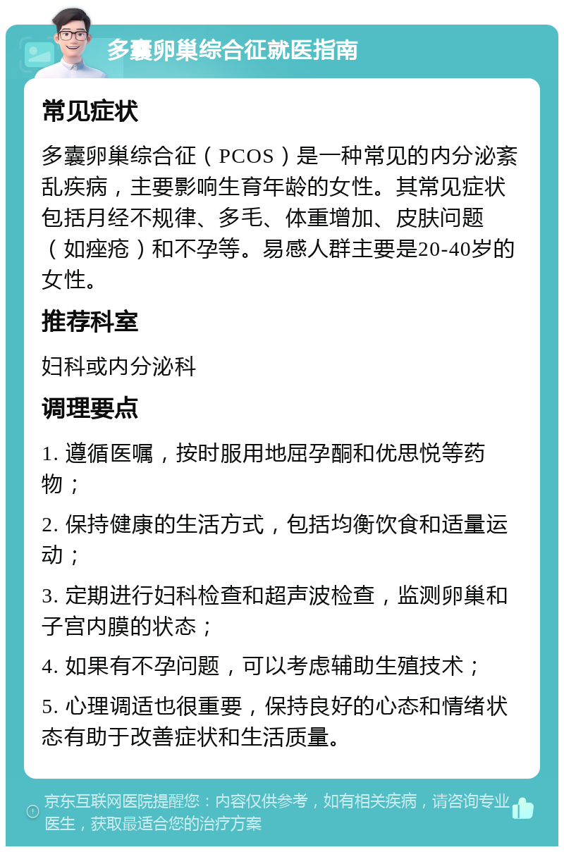 多囊卵巢综合征就医指南 常见症状 多囊卵巢综合征（PCOS）是一种常见的内分泌紊乱疾病，主要影响生育年龄的女性。其常见症状包括月经不规律、多毛、体重增加、皮肤问题（如痤疮）和不孕等。易感人群主要是20-40岁的女性。 推荐科室 妇科或内分泌科 调理要点 1. 遵循医嘱，按时服用地屈孕酮和优思悦等药物； 2. 保持健康的生活方式，包括均衡饮食和适量运动； 3. 定期进行妇科检查和超声波检查，监测卵巢和子宫内膜的状态； 4. 如果有不孕问题，可以考虑辅助生殖技术； 5. 心理调适也很重要，保持良好的心态和情绪状态有助于改善症状和生活质量。