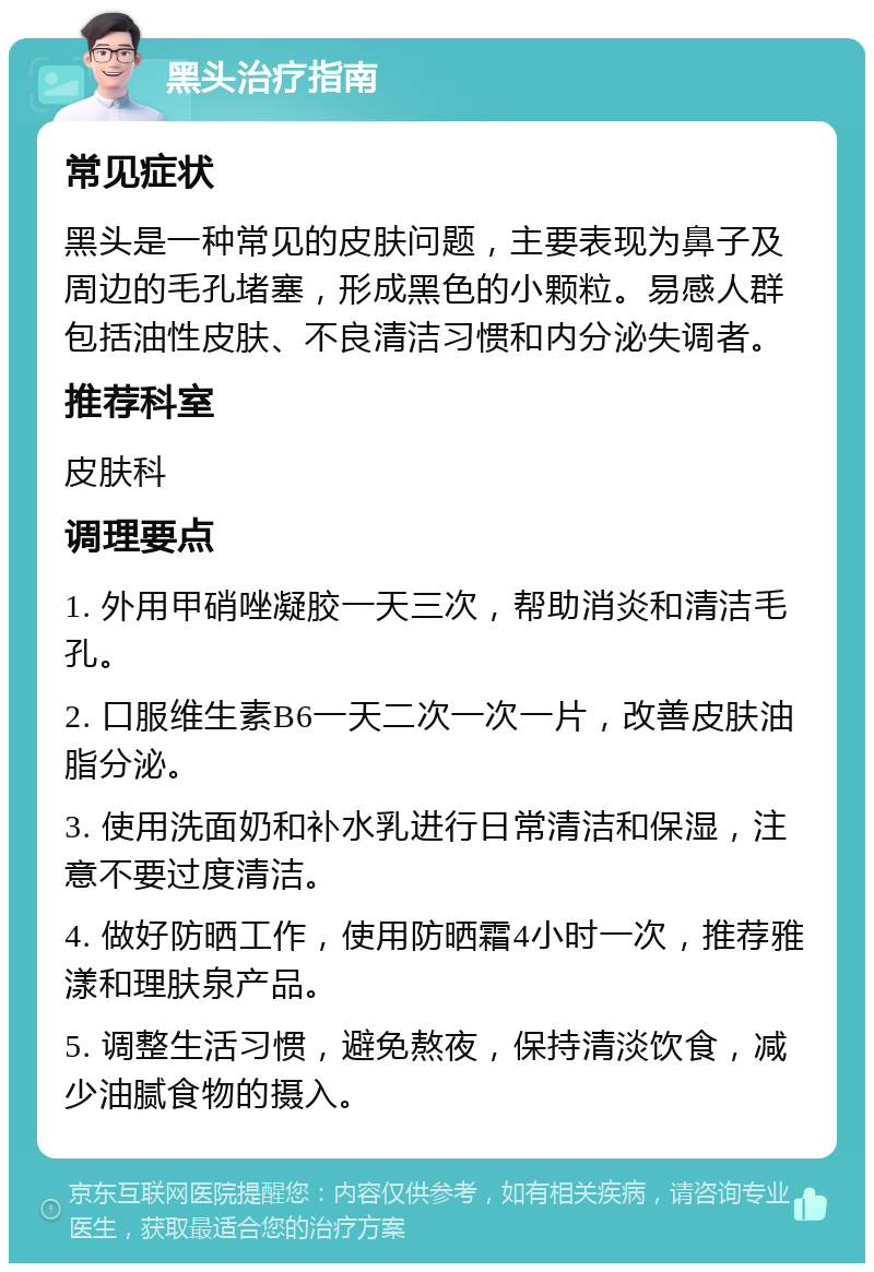 黑头治疗指南 常见症状 黑头是一种常见的皮肤问题，主要表现为鼻子及周边的毛孔堵塞，形成黑色的小颗粒。易感人群包括油性皮肤、不良清洁习惯和内分泌失调者。 推荐科室 皮肤科 调理要点 1. 外用甲硝唑凝胶一天三次，帮助消炎和清洁毛孔。 2. 口服维生素B6一天二次一次一片，改善皮肤油脂分泌。 3. 使用洗面奶和补水乳进行日常清洁和保湿，注意不要过度清洁。 4. 做好防晒工作，使用防晒霜4小时一次，推荐雅漾和理肤泉产品。 5. 调整生活习惯，避免熬夜，保持清淡饮食，减少油腻食物的摄入。