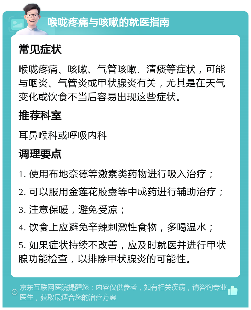 喉咙疼痛与咳嗽的就医指南 常见症状 喉咙疼痛、咳嗽、气管咳嗽、清痰等症状，可能与咽炎、气管炎或甲状腺炎有关，尤其是在天气变化或饮食不当后容易出现这些症状。 推荐科室 耳鼻喉科或呼吸内科 调理要点 1. 使用布地奈德等激素类药物进行吸入治疗； 2. 可以服用金莲花胶囊等中成药进行辅助治疗； 3. 注意保暖，避免受凉； 4. 饮食上应避免辛辣刺激性食物，多喝温水； 5. 如果症状持续不改善，应及时就医并进行甲状腺功能检查，以排除甲状腺炎的可能性。