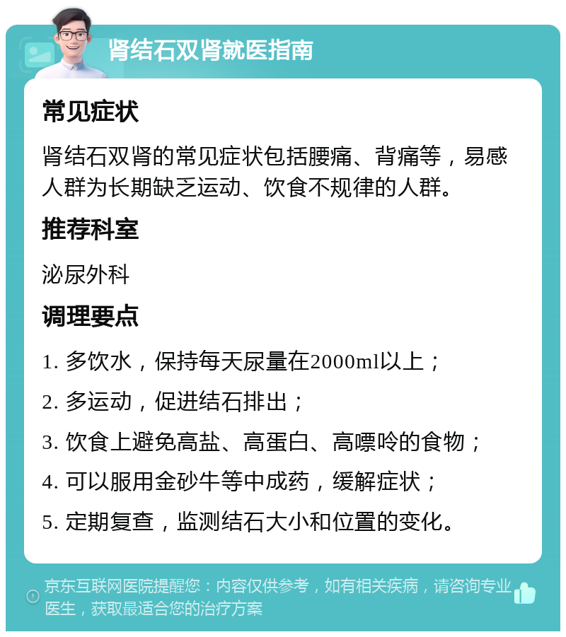 肾结石双肾就医指南 常见症状 肾结石双肾的常见症状包括腰痛、背痛等，易感人群为长期缺乏运动、饮食不规律的人群。 推荐科室 泌尿外科 调理要点 1. 多饮水，保持每天尿量在2000ml以上； 2. 多运动，促进结石排出； 3. 饮食上避免高盐、高蛋白、高嘌呤的食物； 4. 可以服用金砂牛等中成药，缓解症状； 5. 定期复查，监测结石大小和位置的变化。