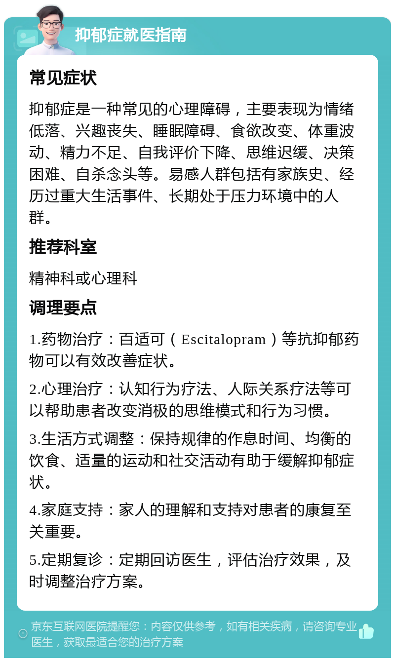 抑郁症就医指南 常见症状 抑郁症是一种常见的心理障碍，主要表现为情绪低落、兴趣丧失、睡眠障碍、食欲改变、体重波动、精力不足、自我评价下降、思维迟缓、决策困难、自杀念头等。易感人群包括有家族史、经历过重大生活事件、长期处于压力环境中的人群。 推荐科室 精神科或心理科 调理要点 1.药物治疗：百适可（Escitalopram）等抗抑郁药物可以有效改善症状。 2.心理治疗：认知行为疗法、人际关系疗法等可以帮助患者改变消极的思维模式和行为习惯。 3.生活方式调整：保持规律的作息时间、均衡的饮食、适量的运动和社交活动有助于缓解抑郁症状。 4.家庭支持：家人的理解和支持对患者的康复至关重要。 5.定期复诊：定期回访医生，评估治疗效果，及时调整治疗方案。