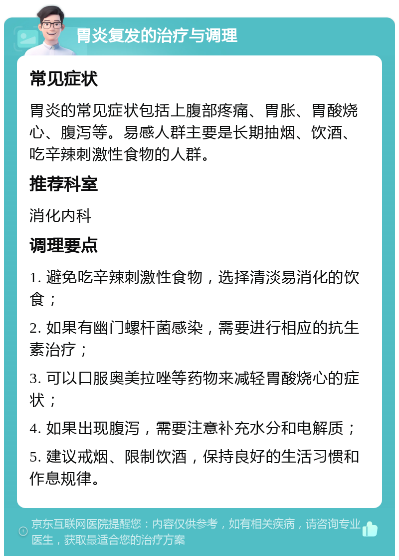 胃炎复发的治疗与调理 常见症状 胃炎的常见症状包括上腹部疼痛、胃胀、胃酸烧心、腹泻等。易感人群主要是长期抽烟、饮酒、吃辛辣刺激性食物的人群。 推荐科室 消化内科 调理要点 1. 避免吃辛辣刺激性食物，选择清淡易消化的饮食； 2. 如果有幽门螺杆菌感染，需要进行相应的抗生素治疗； 3. 可以口服奥美拉唑等药物来减轻胃酸烧心的症状； 4. 如果出现腹泻，需要注意补充水分和电解质； 5. 建议戒烟、限制饮酒，保持良好的生活习惯和作息规律。