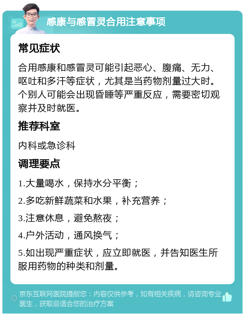 感康与感冒灵合用注意事项 常见症状 合用感康和感冒灵可能引起恶心、腹痛、无力、呕吐和多汗等症状，尤其是当药物剂量过大时。个别人可能会出现昏睡等严重反应，需要密切观察并及时就医。 推荐科室 内科或急诊科 调理要点 1.大量喝水，保持水分平衡； 2.多吃新鲜蔬菜和水果，补充营养； 3.注意休息，避免熬夜； 4.户外活动，通风换气； 5.如出现严重症状，应立即就医，并告知医生所服用药物的种类和剂量。