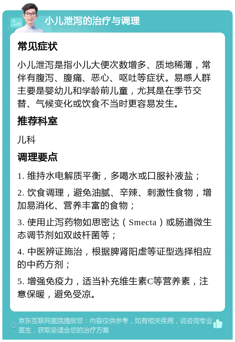 小儿泄泻的治疗与调理 常见症状 小儿泄泻是指小儿大便次数增多、质地稀薄，常伴有腹泻、腹痛、恶心、呕吐等症状。易感人群主要是婴幼儿和学龄前儿童，尤其是在季节交替、气候变化或饮食不当时更容易发生。 推荐科室 儿科 调理要点 1. 维持水电解质平衡，多喝水或口服补液盐； 2. 饮食调理，避免油腻、辛辣、刺激性食物，增加易消化、营养丰富的食物； 3. 使用止泻药物如思密达（Smecta）或肠道微生态调节剂如双歧杆菌等； 4. 中医辨证施治，根据脾肾阳虚等证型选择相应的中药方剂； 5. 增强免疫力，适当补充维生素C等营养素，注意保暖，避免受凉。