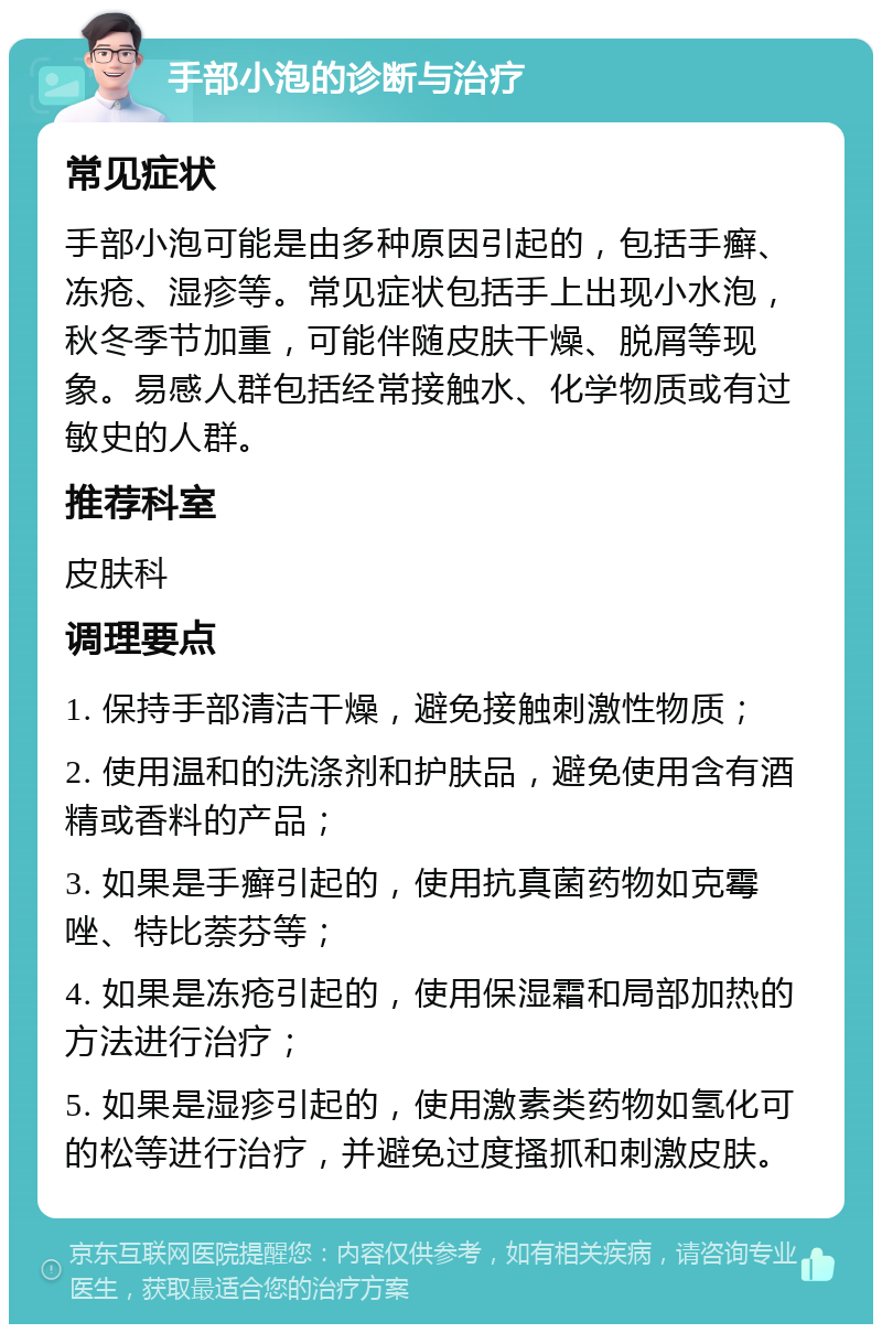 手部小泡的诊断与治疗 常见症状 手部小泡可能是由多种原因引起的，包括手癣、冻疮、湿疹等。常见症状包括手上出现小水泡，秋冬季节加重，可能伴随皮肤干燥、脱屑等现象。易感人群包括经常接触水、化学物质或有过敏史的人群。 推荐科室 皮肤科 调理要点 1. 保持手部清洁干燥，避免接触刺激性物质； 2. 使用温和的洗涤剂和护肤品，避免使用含有酒精或香料的产品； 3. 如果是手癣引起的，使用抗真菌药物如克霉唑、特比萘芬等； 4. 如果是冻疮引起的，使用保湿霜和局部加热的方法进行治疗； 5. 如果是湿疹引起的，使用激素类药物如氢化可的松等进行治疗，并避免过度搔抓和刺激皮肤。