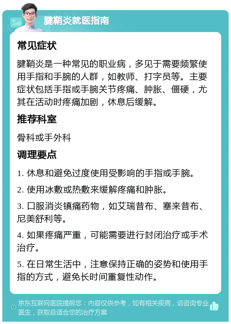 腱鞘炎就医指南 常见症状 腱鞘炎是一种常见的职业病，多见于需要频繁使用手指和手腕的人群，如教师、打字员等。主要症状包括手指或手腕关节疼痛、肿胀、僵硬，尤其在活动时疼痛加剧，休息后缓解。 推荐科室 骨科或手外科 调理要点 1. 休息和避免过度使用受影响的手指或手腕。 2. 使用冰敷或热敷来缓解疼痛和肿胀。 3. 口服消炎镇痛药物，如艾瑞昔布、塞来昔布、尼美舒利等。 4. 如果疼痛严重，可能需要进行封闭治疗或手术治疗。 5. 在日常生活中，注意保持正确的姿势和使用手指的方式，避免长时间重复性动作。