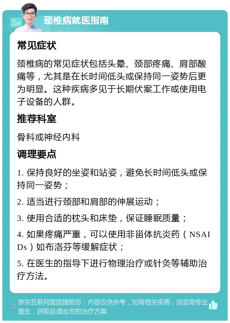 颈椎病就医指南 常见症状 颈椎病的常见症状包括头晕、颈部疼痛、肩部酸痛等，尤其是在长时间低头或保持同一姿势后更为明显。这种疾病多见于长期伏案工作或使用电子设备的人群。 推荐科室 骨科或神经内科 调理要点 1. 保持良好的坐姿和站姿，避免长时间低头或保持同一姿势； 2. 适当进行颈部和肩部的伸展运动； 3. 使用合适的枕头和床垫，保证睡眠质量； 4. 如果疼痛严重，可以使用非甾体抗炎药（NSAIDs）如布洛芬等缓解症状； 5. 在医生的指导下进行物理治疗或针灸等辅助治疗方法。