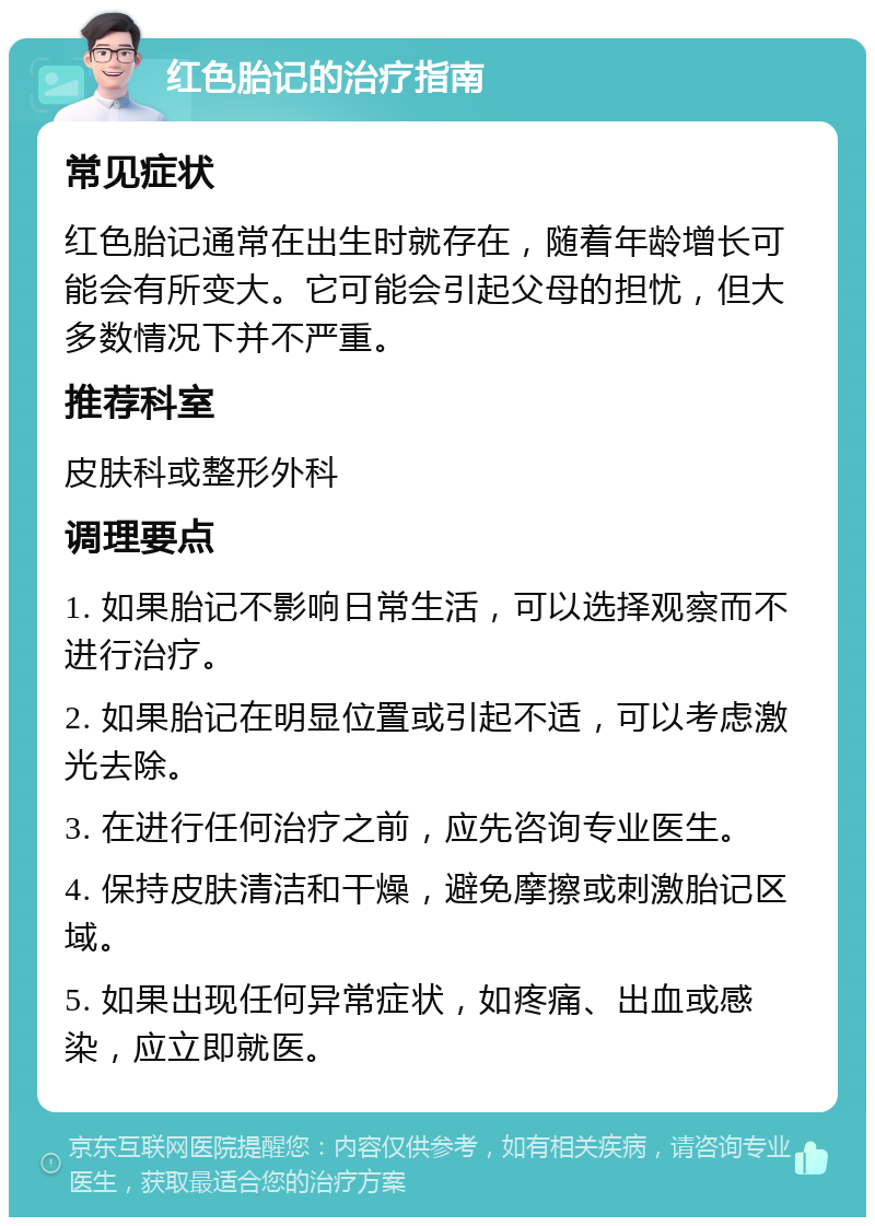 红色胎记的治疗指南 常见症状 红色胎记通常在出生时就存在，随着年龄增长可能会有所变大。它可能会引起父母的担忧，但大多数情况下并不严重。 推荐科室 皮肤科或整形外科 调理要点 1. 如果胎记不影响日常生活，可以选择观察而不进行治疗。 2. 如果胎记在明显位置或引起不适，可以考虑激光去除。 3. 在进行任何治疗之前，应先咨询专业医生。 4. 保持皮肤清洁和干燥，避免摩擦或刺激胎记区域。 5. 如果出现任何异常症状，如疼痛、出血或感染，应立即就医。