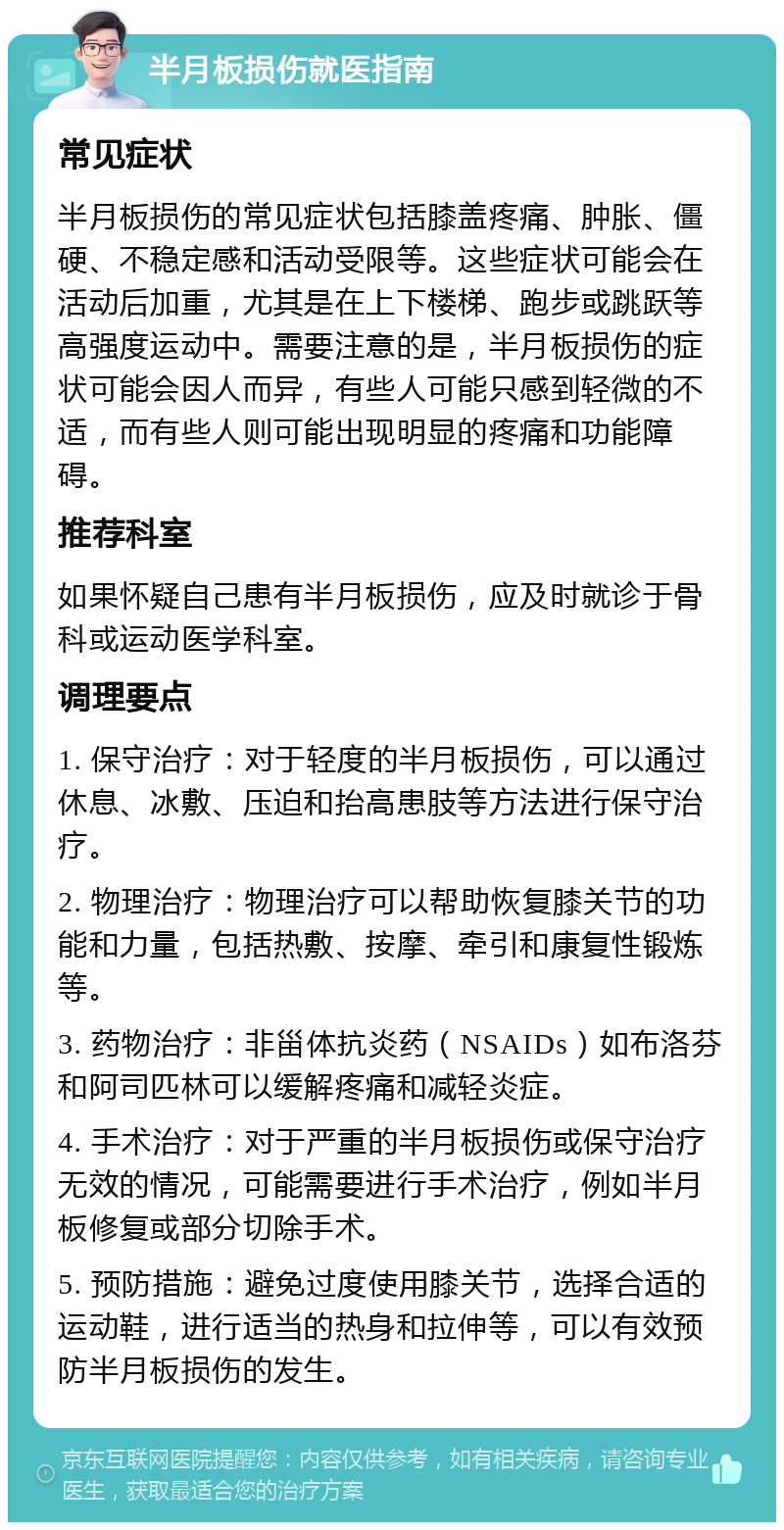 半月板损伤就医指南 常见症状 半月板损伤的常见症状包括膝盖疼痛、肿胀、僵硬、不稳定感和活动受限等。这些症状可能会在活动后加重，尤其是在上下楼梯、跑步或跳跃等高强度运动中。需要注意的是，半月板损伤的症状可能会因人而异，有些人可能只感到轻微的不适，而有些人则可能出现明显的疼痛和功能障碍。 推荐科室 如果怀疑自己患有半月板损伤，应及时就诊于骨科或运动医学科室。 调理要点 1. 保守治疗：对于轻度的半月板损伤，可以通过休息、冰敷、压迫和抬高患肢等方法进行保守治疗。 2. 物理治疗：物理治疗可以帮助恢复膝关节的功能和力量，包括热敷、按摩、牵引和康复性锻炼等。 3. 药物治疗：非甾体抗炎药（NSAIDs）如布洛芬和阿司匹林可以缓解疼痛和减轻炎症。 4. 手术治疗：对于严重的半月板损伤或保守治疗无效的情况，可能需要进行手术治疗，例如半月板修复或部分切除手术。 5. 预防措施：避免过度使用膝关节，选择合适的运动鞋，进行适当的热身和拉伸等，可以有效预防半月板损伤的发生。