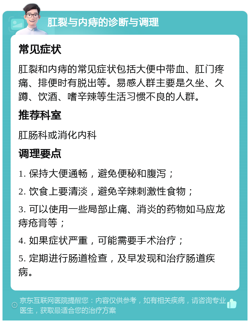 肛裂与内痔的诊断与调理 常见症状 肛裂和内痔的常见症状包括大便中带血、肛门疼痛、排便时有脱出等。易感人群主要是久坐、久蹲、饮酒、嗜辛辣等生活习惯不良的人群。 推荐科室 肛肠科或消化内科 调理要点 1. 保持大便通畅，避免便秘和腹泻； 2. 饮食上要清淡，避免辛辣刺激性食物； 3. 可以使用一些局部止痛、消炎的药物如马应龙痔疮膏等； 4. 如果症状严重，可能需要手术治疗； 5. 定期进行肠道检查，及早发现和治疗肠道疾病。