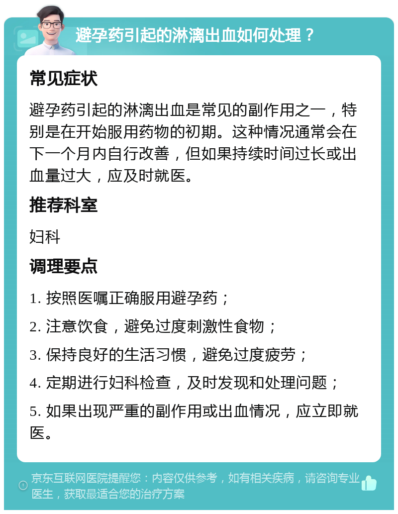 避孕药引起的淋漓出血如何处理？ 常见症状 避孕药引起的淋漓出血是常见的副作用之一，特别是在开始服用药物的初期。这种情况通常会在下一个月内自行改善，但如果持续时间过长或出血量过大，应及时就医。 推荐科室 妇科 调理要点 1. 按照医嘱正确服用避孕药； 2. 注意饮食，避免过度刺激性食物； 3. 保持良好的生活习惯，避免过度疲劳； 4. 定期进行妇科检查，及时发现和处理问题； 5. 如果出现严重的副作用或出血情况，应立即就医。