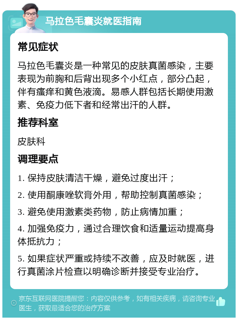 马拉色毛囊炎就医指南 常见症状 马拉色毛囊炎是一种常见的皮肤真菌感染，主要表现为前胸和后背出现多个小红点，部分凸起，伴有瘙痒和黄色液滴。易感人群包括长期使用激素、免疫力低下者和经常出汗的人群。 推荐科室 皮肤科 调理要点 1. 保持皮肤清洁干燥，避免过度出汗； 2. 使用酮康唑软膏外用，帮助控制真菌感染； 3. 避免使用激素类药物，防止病情加重； 4. 加强免疫力，通过合理饮食和适量运动提高身体抵抗力； 5. 如果症状严重或持续不改善，应及时就医，进行真菌涂片检查以明确诊断并接受专业治疗。