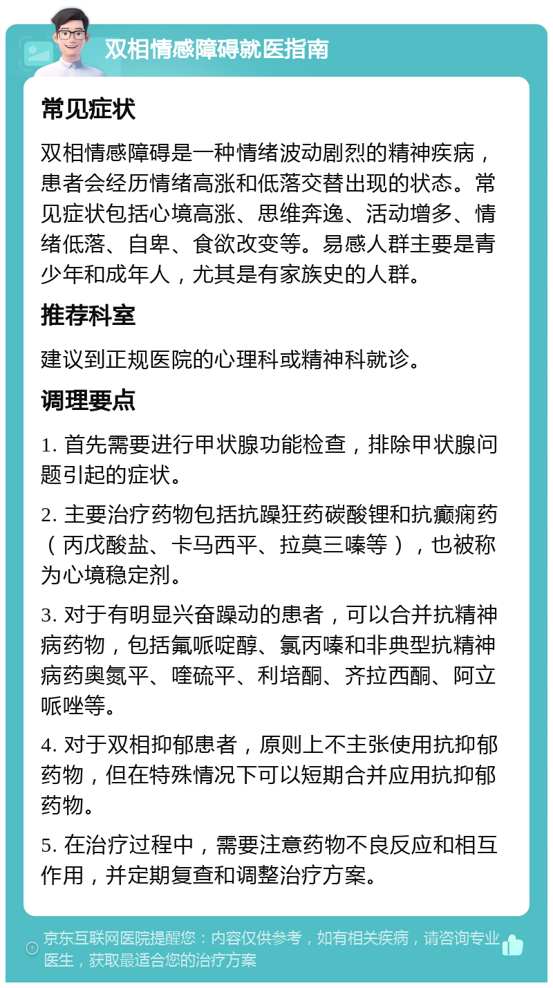 双相情感障碍就医指南 常见症状 双相情感障碍是一种情绪波动剧烈的精神疾病，患者会经历情绪高涨和低落交替出现的状态。常见症状包括心境高涨、思维奔逸、活动增多、情绪低落、自卑、食欲改变等。易感人群主要是青少年和成年人，尤其是有家族史的人群。 推荐科室 建议到正规医院的心理科或精神科就诊。 调理要点 1. 首先需要进行甲状腺功能检查，排除甲状腺问题引起的症状。 2. 主要治疗药物包括抗躁狂药碳酸锂和抗癫痫药（丙戊酸盐、卡马西平、拉莫三嗪等），也被称为心境稳定剂。 3. 对于有明显兴奋躁动的患者，可以合并抗精神病药物，包括氟哌啶醇、氯丙嗪和非典型抗精神病药奥氮平、喹硫平、利培酮、齐拉西酮、阿立哌唑等。 4. 对于双相抑郁患者，原则上不主张使用抗抑郁药物，但在特殊情况下可以短期合并应用抗抑郁药物。 5. 在治疗过程中，需要注意药物不良反应和相互作用，并定期复查和调整治疗方案。