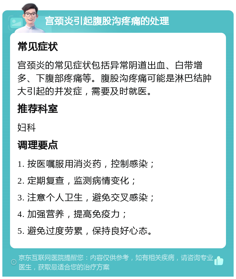 宫颈炎引起腹股沟疼痛的处理 常见症状 宫颈炎的常见症状包括异常阴道出血、白带增多、下腹部疼痛等。腹股沟疼痛可能是淋巴结肿大引起的并发症，需要及时就医。 推荐科室 妇科 调理要点 1. 按医嘱服用消炎药，控制感染； 2. 定期复查，监测病情变化； 3. 注意个人卫生，避免交叉感染； 4. 加强营养，提高免疫力； 5. 避免过度劳累，保持良好心态。