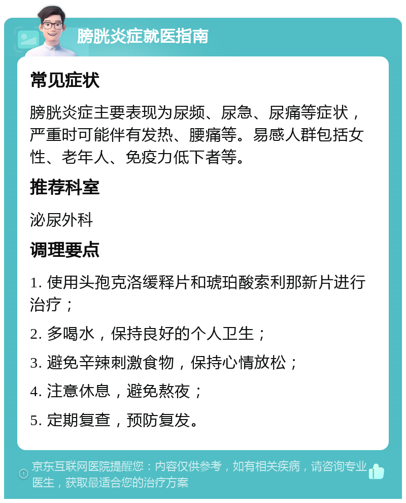 膀胱炎症就医指南 常见症状 膀胱炎症主要表现为尿频、尿急、尿痛等症状，严重时可能伴有发热、腰痛等。易感人群包括女性、老年人、免疫力低下者等。 推荐科室 泌尿外科 调理要点 1. 使用头孢克洛缓释片和琥珀酸索利那新片进行治疗； 2. 多喝水，保持良好的个人卫生； 3. 避免辛辣刺激食物，保持心情放松； 4. 注意休息，避免熬夜； 5. 定期复查，预防复发。