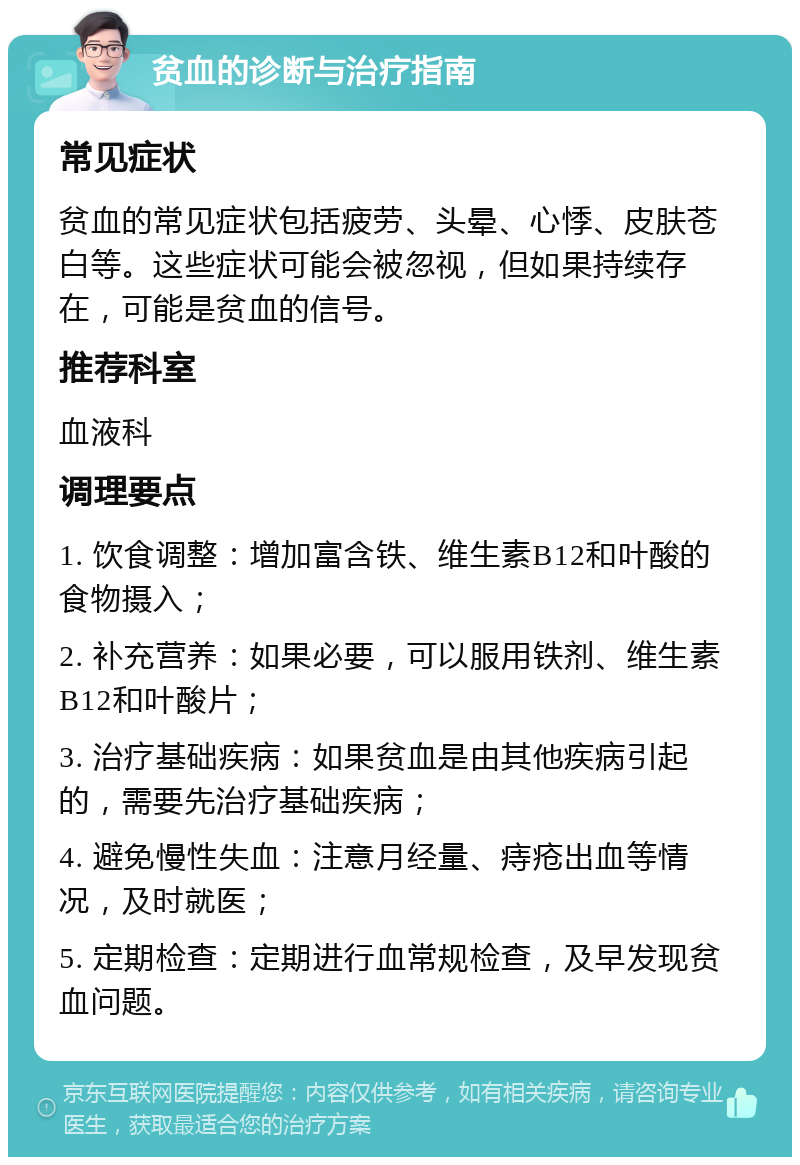 贫血的诊断与治疗指南 常见症状 贫血的常见症状包括疲劳、头晕、心悸、皮肤苍白等。这些症状可能会被忽视，但如果持续存在，可能是贫血的信号。 推荐科室 血液科 调理要点 1. 饮食调整：增加富含铁、维生素B12和叶酸的食物摄入； 2. 补充营养：如果必要，可以服用铁剂、维生素B12和叶酸片； 3. 治疗基础疾病：如果贫血是由其他疾病引起的，需要先治疗基础疾病； 4. 避免慢性失血：注意月经量、痔疮出血等情况，及时就医； 5. 定期检查：定期进行血常规检查，及早发现贫血问题。