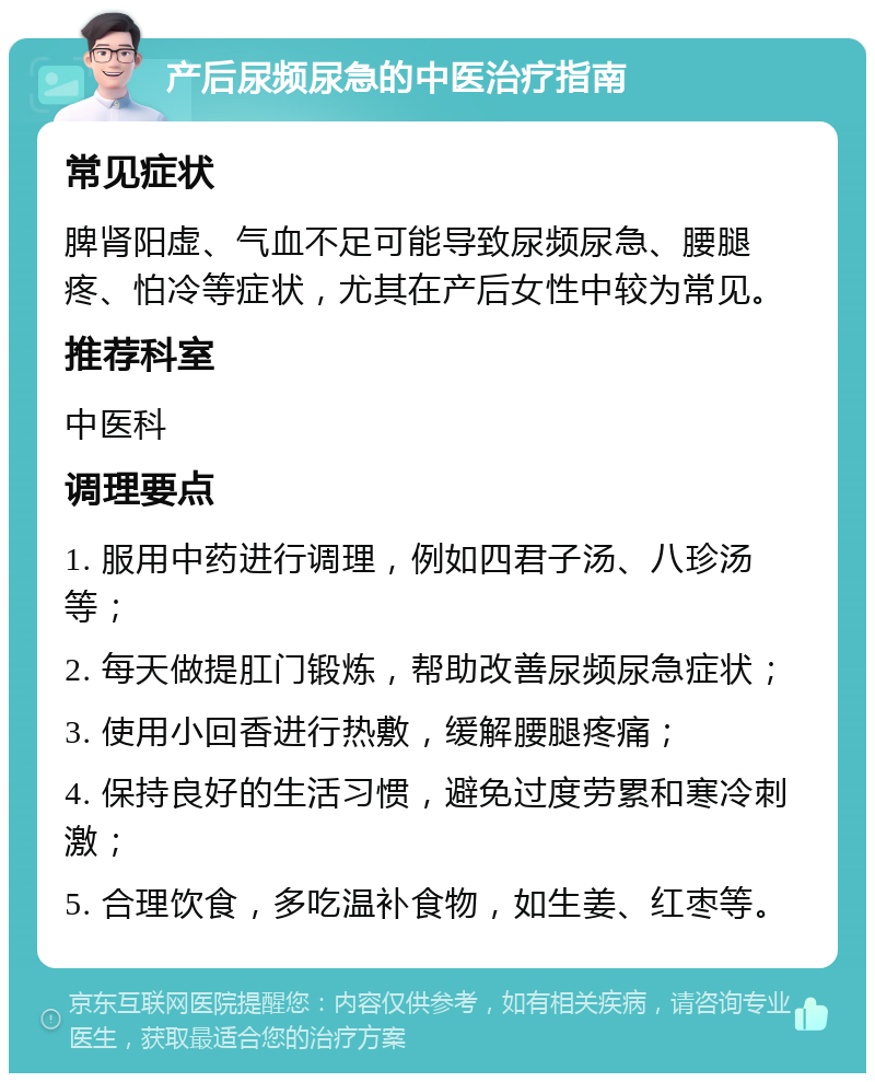 产后尿频尿急的中医治疗指南 常见症状 脾肾阳虚、气血不足可能导致尿频尿急、腰腿疼、怕冷等症状，尤其在产后女性中较为常见。 推荐科室 中医科 调理要点 1. 服用中药进行调理，例如四君子汤、八珍汤等； 2. 每天做提肛门锻炼，帮助改善尿频尿急症状； 3. 使用小回香进行热敷，缓解腰腿疼痛； 4. 保持良好的生活习惯，避免过度劳累和寒冷刺激； 5. 合理饮食，多吃温补食物，如生姜、红枣等。