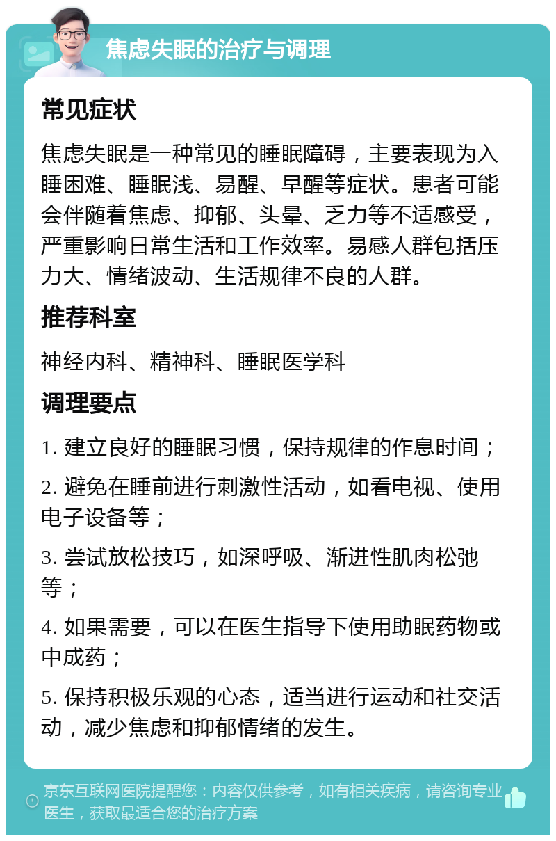 焦虑失眠的治疗与调理 常见症状 焦虑失眠是一种常见的睡眠障碍，主要表现为入睡困难、睡眠浅、易醒、早醒等症状。患者可能会伴随着焦虑、抑郁、头晕、乏力等不适感受，严重影响日常生活和工作效率。易感人群包括压力大、情绪波动、生活规律不良的人群。 推荐科室 神经内科、精神科、睡眠医学科 调理要点 1. 建立良好的睡眠习惯，保持规律的作息时间； 2. 避免在睡前进行刺激性活动，如看电视、使用电子设备等； 3. 尝试放松技巧，如深呼吸、渐进性肌肉松弛等； 4. 如果需要，可以在医生指导下使用助眠药物或中成药； 5. 保持积极乐观的心态，适当进行运动和社交活动，减少焦虑和抑郁情绪的发生。